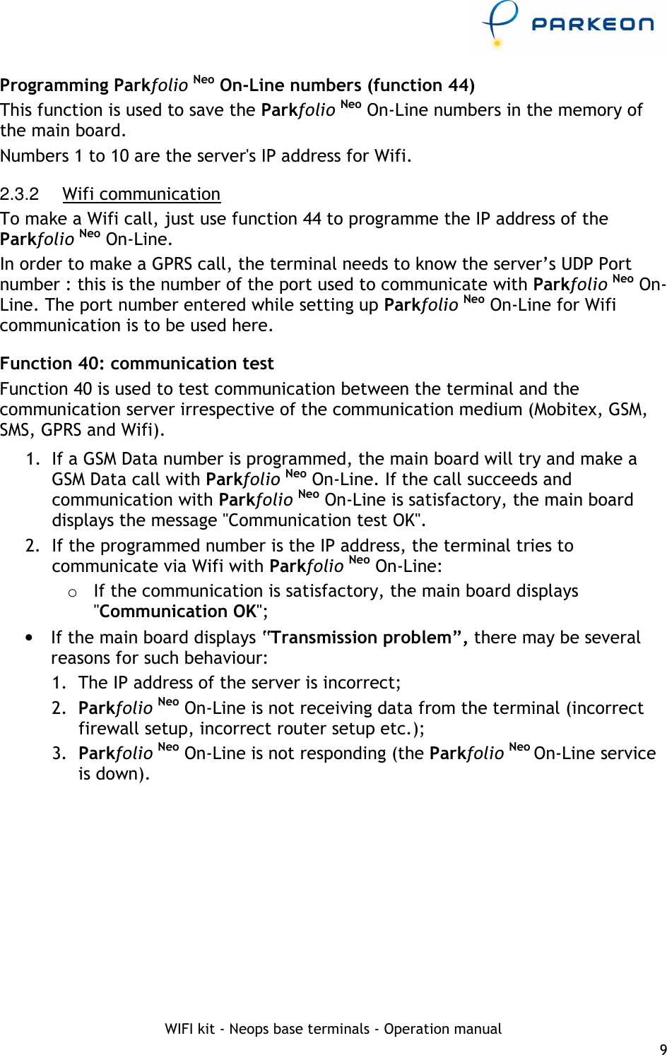     WIFI kit - Neops base terminals - Operation manual 9 Programming Parkfolio Neo On-Line numbers (function 44) This function is used to save the Parkfolio Neo On-Line numbers in the memory of the main board. Numbers 1 to 10 are the server&apos;s IP address for Wifi. 2.3.2  Wifi communication To make a Wifi call, just use function 44 to programme the IP address of the Parkfolio Neo On-Line. In order to make a GPRS call, the terminal needs to know the server’s UDP Port number : this is the number of the port used to communicate with Parkfolio Neo On-Line. The port number entered while setting up Parkfolio Neo On-Line for Wifi communication is to be used here. Function 40: communication test Function 40 is used to test communication between the terminal and the communication server irrespective of the communication medium (Mobitex, GSM, SMS, GPRS and Wifi). 1.  If a GSM Data number is programmed, the main board will try and make a GSM Data call with Parkfolio Neo On-Line. If the call succeeds and communication with Parkfolio Neo On-Line is satisfactory, the main board displays the message &quot;Communication test OK&quot;. 2.  If the programmed number is the IP address, the terminal tries to communicate via Wifi with Parkfolio Neo On-Line:  o  If the communication is satisfactory, the main board displays &quot;Communication OK&quot;; •  If the main board displays “Transmission problem”, there may be several reasons for such behaviour: 1.  The IP address of the server is incorrect; 2.  Parkfolio Neo On-Line is not receiving data from the terminal (incorrect firewall setup, incorrect router setup etc.); 3.  Parkfolio Neo On-Line is not responding (the Parkfolio Neo On-Line service is down). 