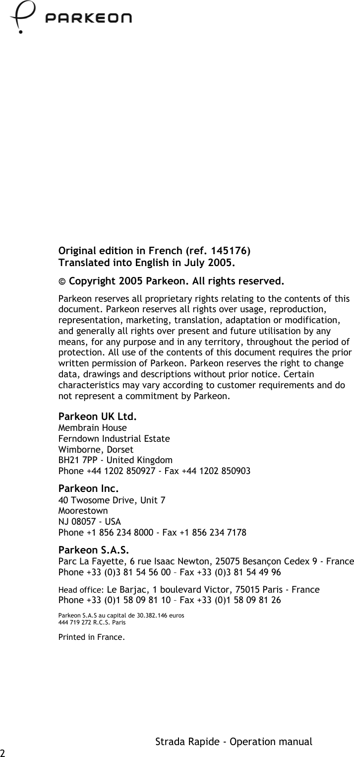     Original edition in French (ref. 145176) Translated into English in July 2005.  Copyright 2005 Parkeon. All rights reserved. Parkeon reserves all proprietary rights relating to the contents of this document. Parkeon reserves all rights over usage, reproduction, representation, marketing, translation, adaptation or modification, and generally all rights over present and future utilisation by any means, for any purpose and in any territory, throughout the period of protection. All use of the contents of this document requires the prior written permission of Parkeon. Parkeon reserves the right to change data, drawings and descriptions without prior notice. Certain characteristics may vary according to customer requirements and do not represent a commitment by Parkeon. Parkeon UK Ltd. Membrain House Ferndown Industrial Estate Wimborne, Dorset BH21 7PP - United Kingdom Phone +44 1202 850927 - Fax +44 1202 850903 Parkeon Inc. 40 Twosome Drive, Unit 7 Moorestown NJ 08057 - USA Phone +1 856 234 8000 - Fax +1 856 234 7178 Parkeon S.A.S. Parc La Fayette, 6 rue Isaac Newton, 25075 Besançon Cedex 9 - France Phone +33 (0)3 81 54 56 00 – Fax +33 (0)3 81 54 49 96 Head office: Le Barjac, 1 boulevard Victor, 75015 Paris - France  Phone +33 (0)1 58 09 81 10 – Fax +33 (0)1 58 09 81 26 Parkeon S.A.S au capital de 30.382.146 euros 444 719 272 R.C.S. Paris Printed in France. Strada Rapide - Operation manual 2 