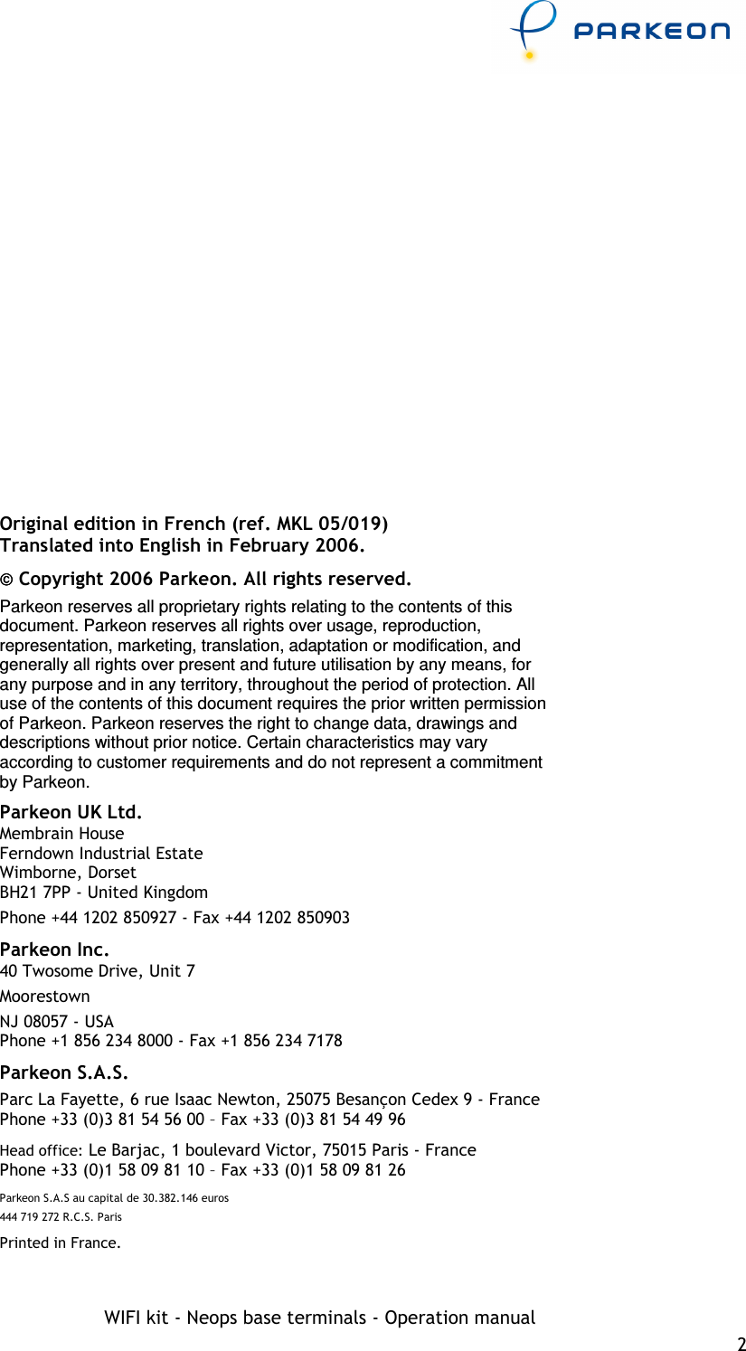     WIFI kit - Neops base terminals - Operation manual 2    Original edition in French (ref. MKL 05/019) Translated into English in February 2006.  Copyright 2006 Parkeon. All rights reserved. Parkeon reserves all proprietary rights relating to the contents of this document. Parkeon reserves all rights over usage, reproduction, representation, marketing, translation, adaptation or modification, and generally all rights over present and future utilisation by any means, for any purpose and in any territory, throughout the period of protection. All use of the contents of this document requires the prior written permission of Parkeon. Parkeon reserves the right to change data, drawings and descriptions without prior notice. Certain characteristics may vary according to customer requirements and do not represent a commitment by Parkeon. Parkeon UK Ltd. Membrain House Ferndown Industrial Estate Wimborne, Dorset BH21 7PP - United Kingdom Phone +44 1202 850927 - Fax +44 1202 850903 Parkeon Inc. 40 Twosome Drive, Unit 7 Moorestown NJ 08057 - USA Phone +1 856 234 8000 - Fax +1 856 234 7178 Parkeon S.A.S. Parc La Fayette, 6 rue Isaac Newton, 25075 Besançon Cedex 9 - France Phone +33 (0)3 81 54 56 00 – Fax +33 (0)3 81 54 49 96 Head office: Le Barjac, 1 boulevard Victor, 75015 Paris - France  Phone +33 (0)1 58 09 81 10 – Fax +33 (0)1 58 09 81 26 Parkeon S.A.S au capital de 30.382.146 euros 444 719 272 R.C.S. Paris Printed in France. 
