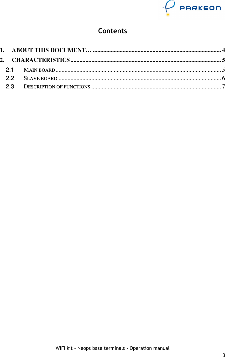     WIFI kit - Neops base terminals - Operation manual 3 Contents  1. ABOUT THIS DOCUMENT… ...................................................................................... 4 2. CHARACTERISTICS ..................................................................................................... 5 2.1  MAIN BOARD ............................................................................................................... 5 2.2  SLAVE BOARD ............................................................................................................. 6 2.3  DESCRIPTION OF FUNCTIONS ....................................................................................... 7  