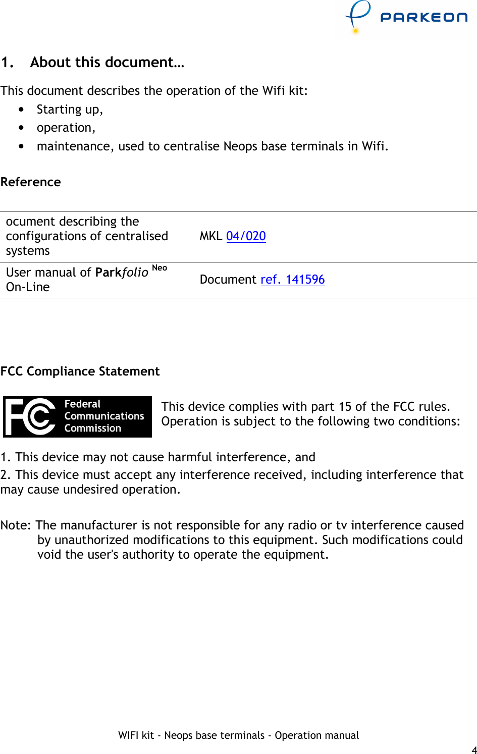     WIFI kit - Neops base terminals - Operation manual 4 1.  About this document… This document describes the operation of the Wifi kit: •  Starting up, •  operation, •  maintenance, used to centralise Neops base terminals in Wifi.  Reference  ocument describing the configurations of centralised systems MKL 04/020  User manual of Parkfolio Neo On-Line  Document ref. 141596     FCC Compliance Statement  This device complies with part 15 of the FCC rules. Operation is subject to the following two conditions:  1. This device may not cause harmful interference, and 2. This device must accept any interference received, including interference that may cause undesired operation.  Note: The manufacturer is not responsible for any radio or tv interference caused by unauthorized modifications to this equipment. Such modifications could void the user&apos;s authority to operate the equipment.  