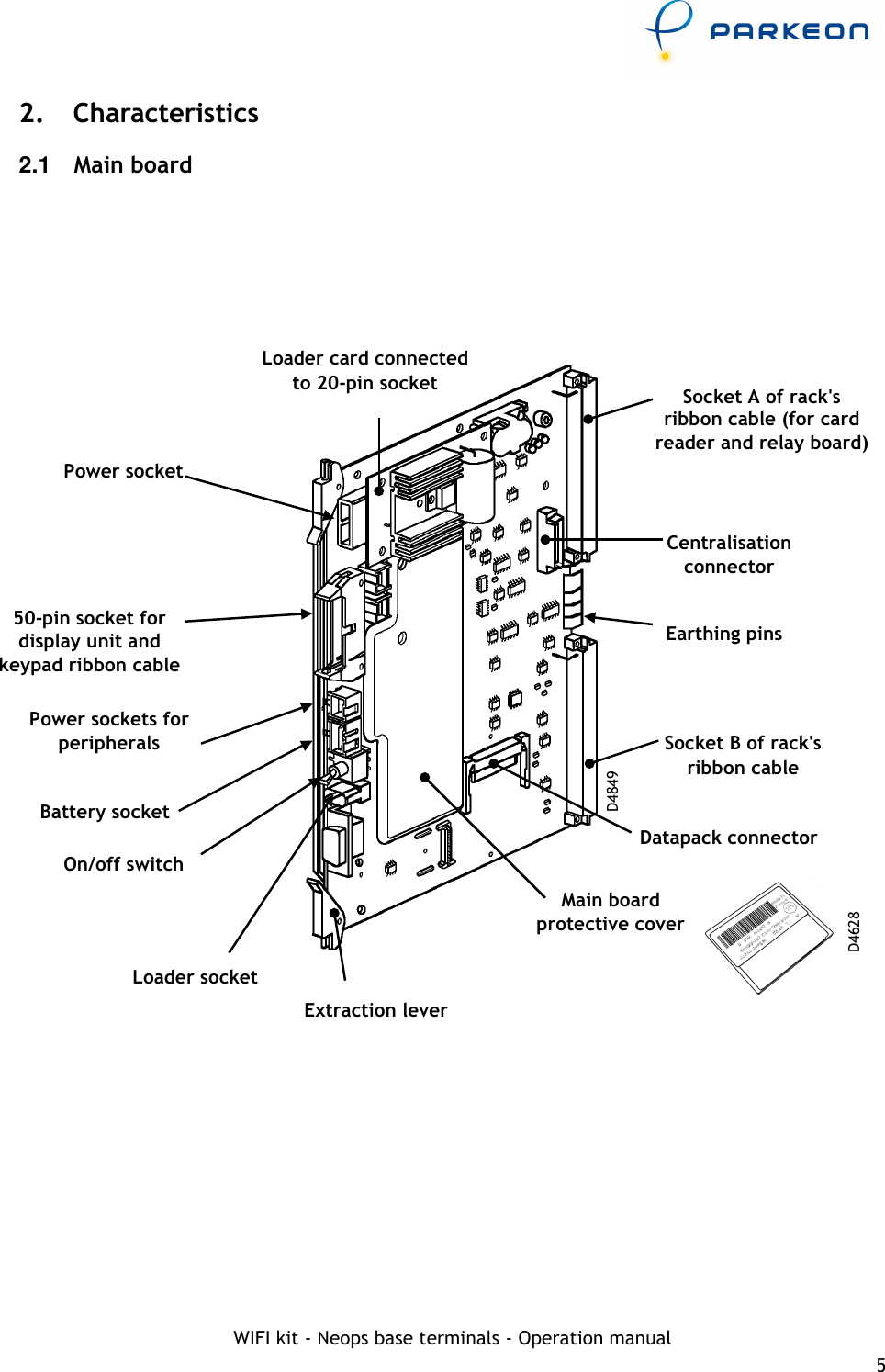     WIFI kit - Neops base terminals - Operation manual 5 2.  Characteristics 2.1  Main board         Socket A of rack&apos;s ribbon cable (for card reader and relay board) Earthing pins Socket B of rack&apos;s ribbon cable Main board protective cover On/off switch Battery socket Power sockets for peripherals Power socket 50-pin socket for display unit and keypad ribbon cable D4849 Datapack connector D4628 Centralisation connector Loader card connected to 20-pin socket Extraction lever Loader socket 