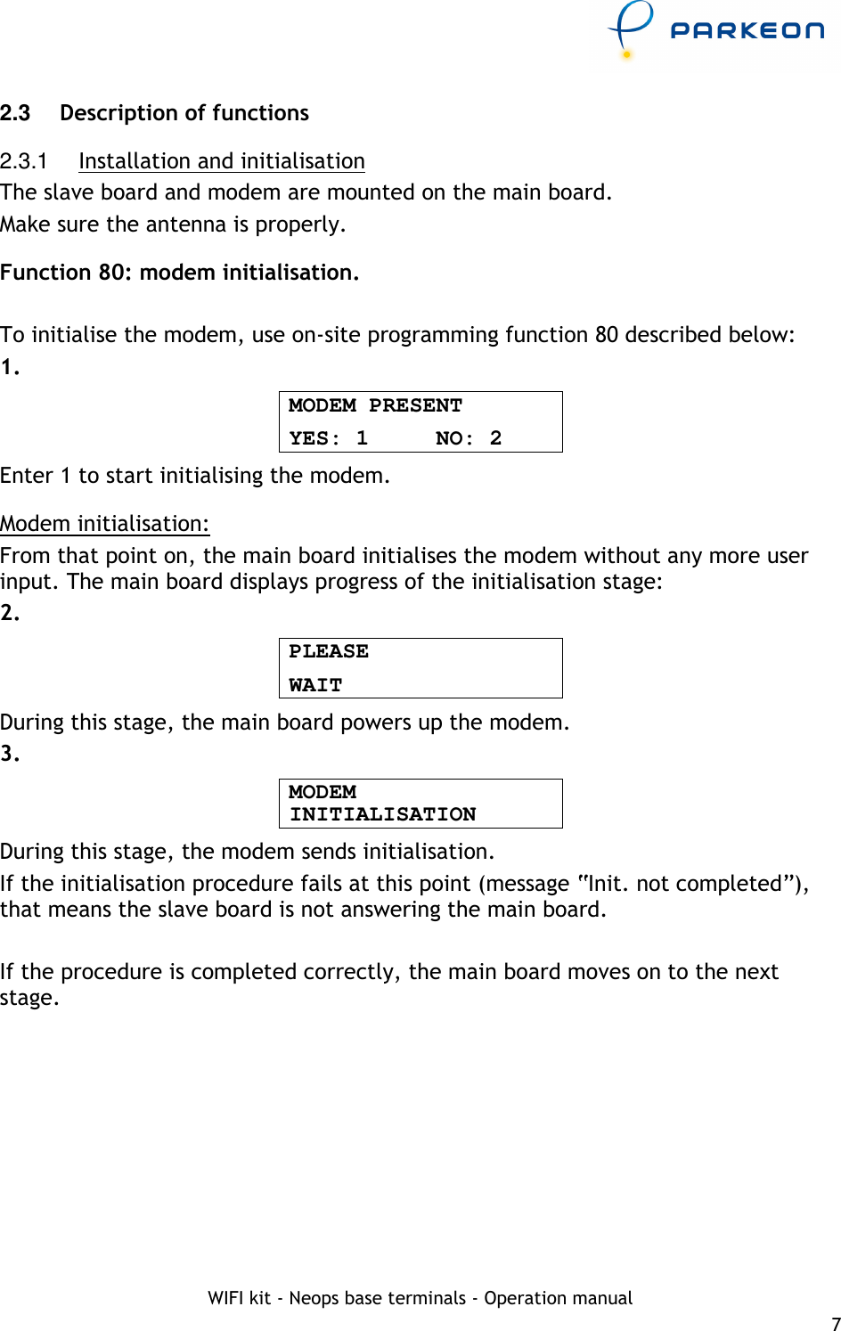     WIFI kit - Neops base terminals - Operation manual 7 2.3   Description of functions 2.3.1  Installation and initialisation The slave board and modem are mounted on the main board. Make sure the antenna is properly. Function 80: modem initialisation.  To initialise the modem, use on-site programming function 80 described below: 1. MODEM PRESENT YES: 1     NO: 2 Enter 1 to start initialising the modem. Modem initialisation: From that point on, the main board initialises the modem without any more user input. The main board displays progress of the initialisation stage: 2. PLEASE WAIT During this stage, the main board powers up the modem. 3. MODEM INITIALISATION During this stage, the modem sends initialisation. If the initialisation procedure fails at this point (message “Init. not completed”), that means the slave board is not answering the main board.  If the procedure is completed correctly, the main board moves on to the next stage. 