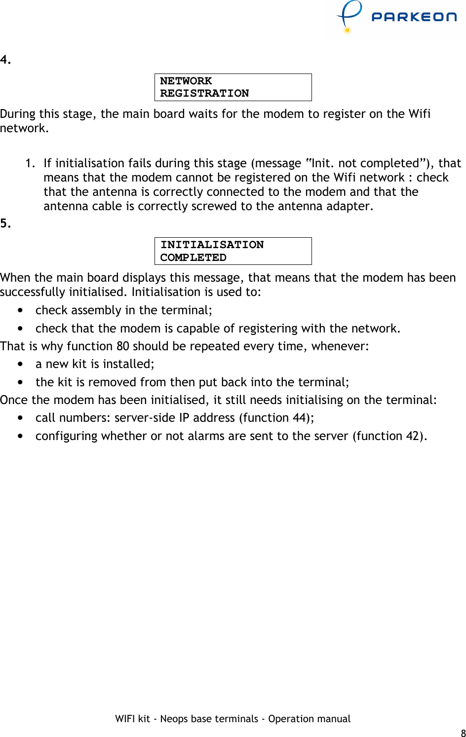     WIFI kit - Neops base terminals - Operation manual 8 4. NETWORK REGISTRATION During this stage, the main board waits for the modem to register on the Wifi network.  1.  If initialisation fails during this stage (message “Init. not completed”), that means that the modem cannot be registered on the Wifi network : check that the antenna is correctly connected to the modem and that the antenna cable is correctly screwed to the antenna adapter.  5. INITIALISATION COMPLETED When the main board displays this message, that means that the modem has been successfully initialised. Initialisation is used to: •  check assembly in the terminal; •  check that the modem is capable of registering with the network. That is why function 80 should be repeated every time, whenever: •  a new kit is installed; •  the kit is removed from then put back into the terminal; Once the modem has been initialised, it still needs initialising on the terminal: •  call numbers: server-side IP address (function 44); •  configuring whether or not alarms are sent to the server (function 42). 