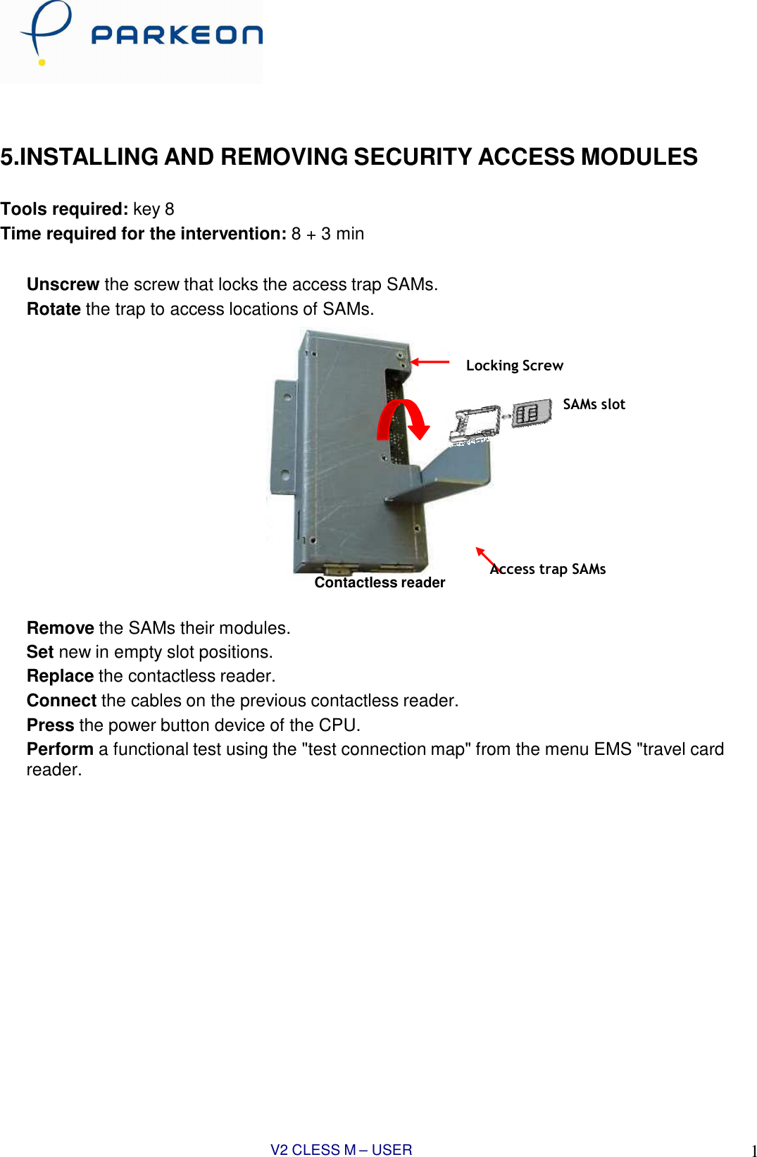 V2 CLESS M – USER MANUAL 10       5.INSTALLING AND REMOVING SECURITY ACCESS MODULES   Tools required: key 8 Time required for the intervention: 8 + 3 min   Unscrew the screw that locks the access trap SAMs. Rotate the trap to access locations of SAMs.   Locking Screw  SAMs slot            Contactless reader Access trap SAMs  Remove the SAMs their modules. Set new in empty slot positions. Replace the contactless reader. Connect the cables on the previous contactless reader. Press the power button device of the CPU. Perform a functional test using the &quot;test connection map&quot; from the menu EMS &quot;travel card reader.