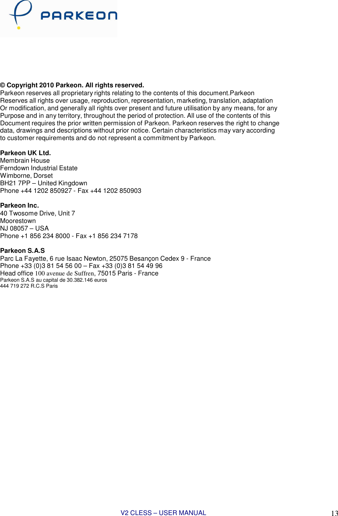V2 CLESS – USER MANUAL 1313          © Copyright 2010 Parkeon. All rights reserved. Parkeon reserves all proprietary rights relating to the contents of this document.Parkeon Reserves all rights over usage, reproduction, representation, marketing, translation, adaptation Or modification, and generally all rights over present and future utilisation by any means, for any Purpose and in any territory, throughout the period of protection. All use of the contents of this Document requires the prior written permission of Parkeon. Parkeon reserves the right to change data, drawings and descriptions without prior notice. Certain characteristics may vary according to customer requirements and do not represent a commitment by Parkeon.  Parkeon UK Ltd. Membrain House Ferndown Industrial Estate Wimborne, Dorset BH21 7PP – United Kingdown Phone +44 1202 850927 - Fax +44 1202 850903  Parkeon Inc. 40 Twosome Drive, Unit 7 Moorestown NJ 08057 – USA Phone +1 856 234 8000 - Fax +1 856 234 7178  Parkeon S.A.S Parc La Fayette, 6 rue Isaac Newton, 25075 Besançon Cedex 9 - France Phone +33 (0)3 81 54 56 00 – Fax +33 (0)3 81 54 49 96 Head office 100 avenue de Suffren, 75015 Paris - France Parkeon S.A.S au capital de 30.382.146 euros 444 719 272 R.C.S Paris 