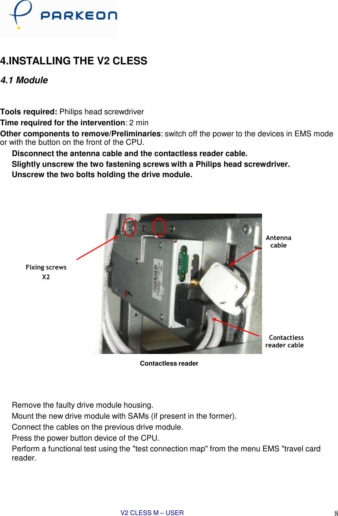 V2 CLESS M – USER MANUAL 8      4.INSTALLING THE V2 CLESS  4.1 Module    Tools required: Philips head screwdriver Time required for the intervention: 2 min Other components to remove/Preliminaries: switch off the power to the devices in EMS mode or with the button on the front of the CPU. Disconnect the antenna cable and the contactless reader cable. Slightly unscrew the two fastening screws with a Philips head screwdriver. Unscrew the two bolts holding the drive module.         Antenna cable   Fixing screws X2         Contactless reader cable  Contactless reader      Remove the faulty drive module housing. Mount the new drive module with SAMs (if present in the former). Connect the cables on the previous drive module. Press the power button device of the CPU. Perform a functional test using the &quot;test connection map&quot; from the menu EMS &quot;travel card reader.
