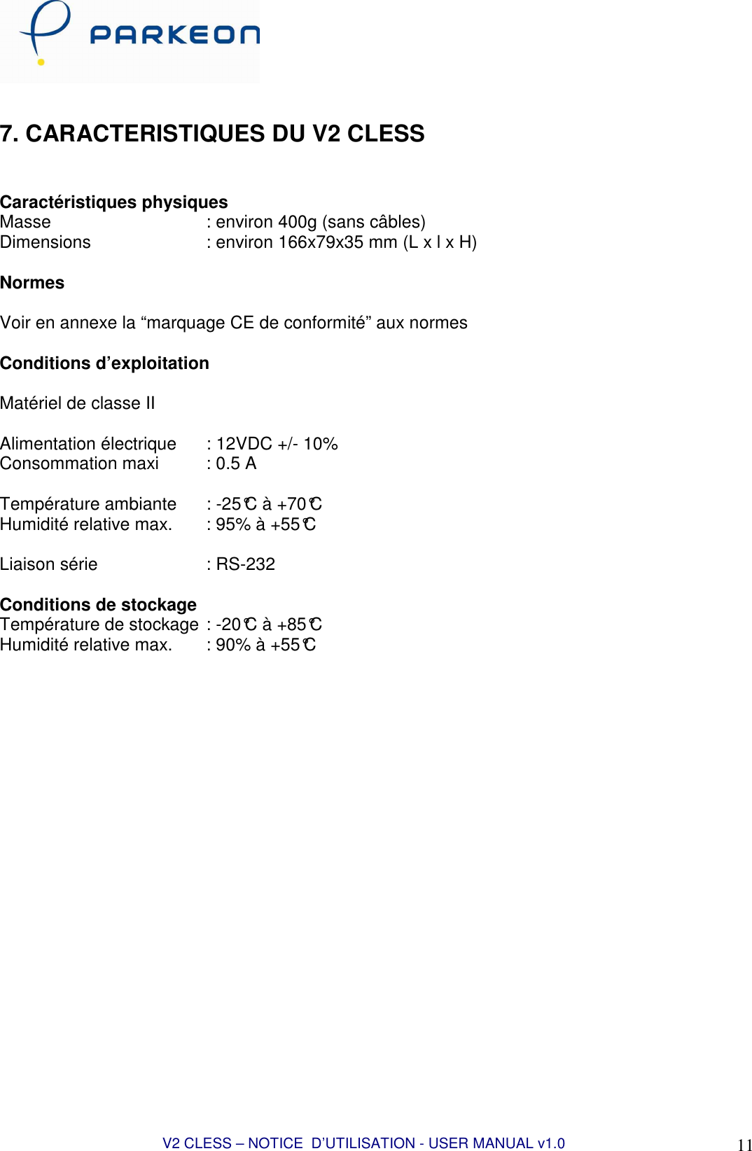 V2 CLESS – NOTICE  D’UTILISATION - USER MANUAL v1.0 11  7. CARACTERISTIQUES DU V2 CLESS   Caractéristiques physiques Masse      : environ 400g (sans câbles) Dimensions      : environ 166x79x35 mm (L x l x H)    Normes  Voir en annexe la “marquage CE de conformité” aux normes  Conditions d’exploitation  Matériel de classe II  Alimentation électrique   : 12VDC +/- 10% Consommation maxi  : 0.5 A  Température ambiante   : -25°C à +70°C Humidité relative max.   : 95% à +55°C  Liaison série     : RS-232  Conditions de stockage Température de stockage  : -20°C à +85°C Humidité relative max.   : 90% à +55°C    