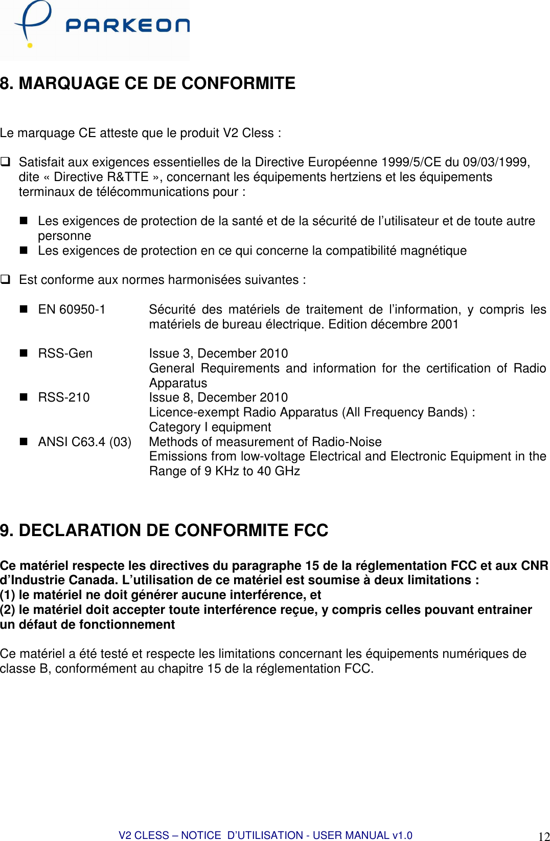  V2 CLESS – NOTICE  D’UTILISATION - USER MANUAL v1.0 12 8. MARQUAGE CE DE CONFORMITE   Le marquage CE atteste que le produit V2 Cless :    Satisfait aux exigences essentielles de la Directive Européenne 1999/5/CE du 09/03/1999, dite « Directive R&amp;TTE », concernant les équipements hertziens et les équipements terminaux de télécommunications pour :     Les exigences de protection de la santé et de la sécurité de l’utilisateur et de toute autre personne   Les exigences de protection en ce qui concerne la compatibilité magnétique    Est conforme aux normes harmonisées suivantes :     EN 60950-1  Sécurité  des  matériels  de  traitement  de  l’information,  y  compris  les matériels de bureau électrique. Edition décembre 2001    RSS-Gen    Issue 3, December 2010 General  Requirements  and  information  for  the  certification  of  Radio Apparatus   RSS-210  Issue 8, December 2010 Licence-exempt Radio Apparatus (All Frequency Bands) : Category I equipment   ANSI C63.4 (03)  Methods of measurement of Radio-Noise Emissions from low-voltage Electrical and Electronic Equipment in the Range of 9 KHz to 40 GHz   9. DECLARATION DE CONFORMITE FCC  Ce matériel respecte les directives du paragraphe 15 de la réglementation FCC et aux CNR d’Industrie Canada. L’utilisation de ce matériel est soumise à deux limitations : (1) le matériel ne doit générer aucune interférence, et  (2) le matériel doit accepter toute interférence reçue, y compris celles pouvant entrainer un défaut de fonctionnement  Ce matériel a été testé et respecte les limitations concernant les équipements numériques de classe B, conformément au chapitre 15 de la réglementation FCC.  