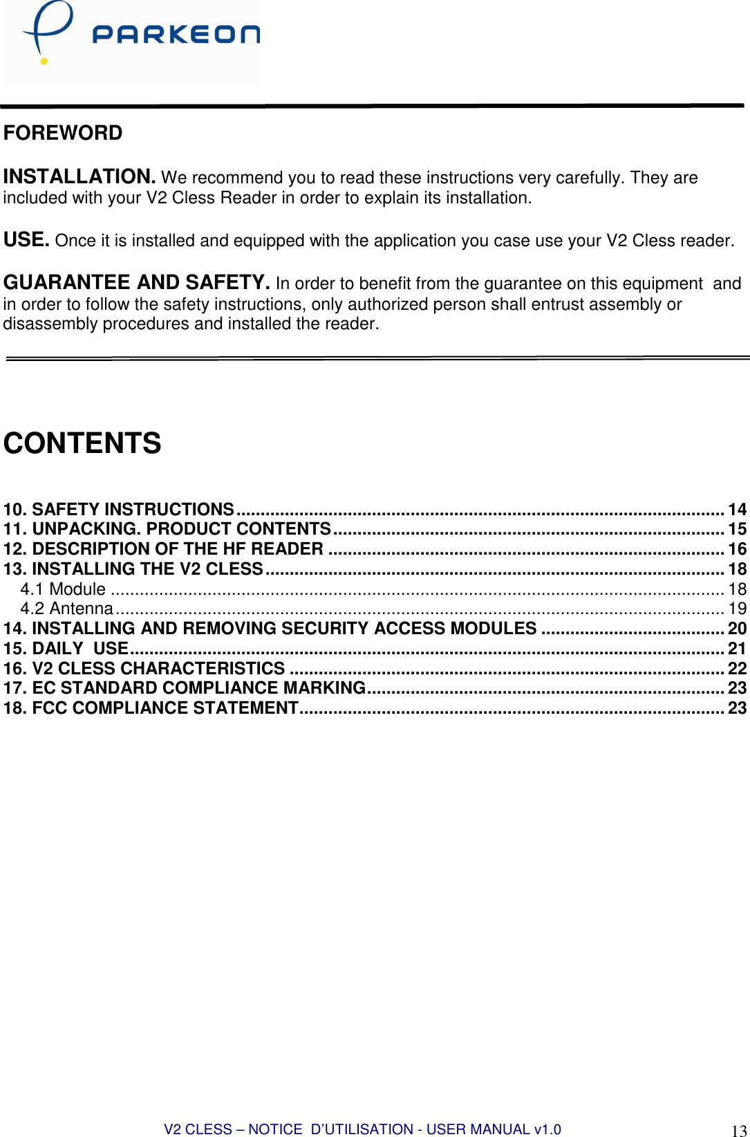 V2 CLESS – NOTICE  D’UTILISATION - USER MANUAL v1.0 13   FOREWORD  INSTALLATION. We recommend you to read these instructions very carefully. They are included with your V2 Cless Reader in order to explain its installation.  USE. Once it is installed and equipped with the application you case use your V2 Cless reader.  GUARANTEE AND SAFETY. In order to benefit from the guarantee on this equipment  and in order to follow the safety instructions, only authorized person shall entrust assembly or disassembly procedures and installed the reader.     CONTENTS   10. SAFETY INSTRUCTIONS..................................................................................................... 14 11. UNPACKING. PRODUCT CONTENTS................................................................................. 15 12. DESCRIPTION OF THE HF READER .................................................................................. 16 13. INSTALLING THE V2 CLESS............................................................................................... 18 4.1 Module ............................................................................................................................... 18 4.2 Antenna.............................................................................................................................. 19 14. INSTALLING AND REMOVING SECURITY ACCESS MODULES ...................................... 20 15. DAILY  USE........................................................................................................................... 21 16. V2 CLESS CHARACTERISTICS .......................................................................................... 22 17. EC STANDARD COMPLIANCE MARKING.......................................................................... 23 18. FCC COMPLIANCE STATEMENT........................................................................................ 23  