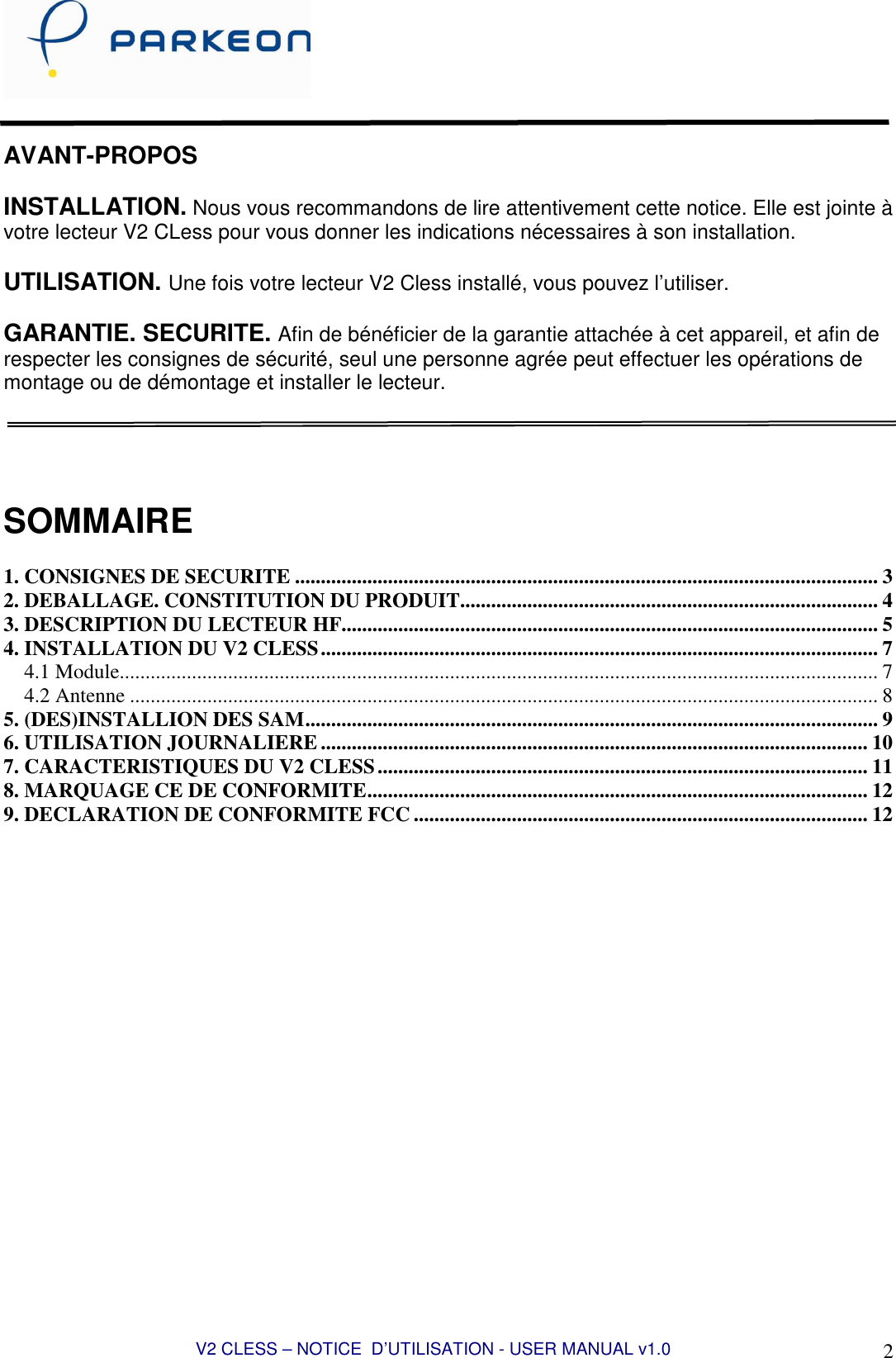  V2 CLESS – NOTICE  D’UTILISATION - USER MANUAL v1.0 2   AVANT-PROPOS  INSTALLATION. Nous vous recommandons de lire attentivement cette notice. Elle est jointe à votre lecteur V2 CLess pour vous donner les indications nécessaires à son installation.  UTILISATION. Une fois votre lecteur V2 Cless installé, vous pouvez l’utiliser.  GARANTIE. SECURITE. Afin de bénéficier de la garantie attachée à cet appareil, et afin de respecter les consignes de sécurité, seul une personne agrée peut effectuer les opérations de montage ou de démontage et installer le lecteur.      SOMMAIRE  1. CONSIGNES DE SECURITE ................................................................................................................. 3 2. DEBALLAGE. CONSTITUTION DU PRODUIT................................................................................. 4 3. DESCRIPTION DU LECTEUR HF........................................................................................................ 5 4. INSTALLATION DU V2 CLESS............................................................................................................ 7 4.1 Module................................................................................................................................................... 7 4.2 Antenne ................................................................................................................................................. 8 5. (DES)INSTALLION DES SAM............................................................................................................... 9 6. UTILISATION JOURNALIERE .......................................................................................................... 10 7. CARACTERISTIQUES DU V2 CLESS............................................................................................... 11 8. MARQUAGE CE DE CONFORMITE................................................................................................. 12 9. DECLARATION DE CONFORMITE FCC ........................................................................................ 12  