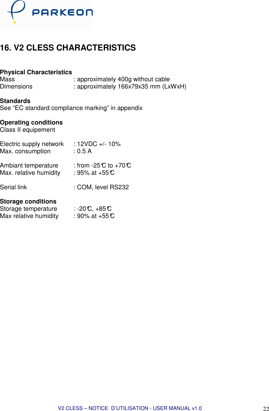  V2 CLESS – NOTICE  D’UTILISATION - USER MANUAL v1.0 22  16. V2 CLESS CHARACTERISTICS   Physical Characteristics Mass        : approximately 400g without cable Dimensions      : approximately 166x79x35 mm (LxWxH)    Standards See “EC standard compliance marking” in appendix  Operating conditions Class II equipement  Electric supply network   : 12VDC +/- 10% Max. consumption     : 0.5 A  Ambiant temperature   : from -25°C to +70°C Max. relative humidity   : 95% at +55°C  Serial link       : COM, level RS232  Storage conditions Storage temperature   : -20°C, +85°C Max relative humidity   : 90% at +55°C    