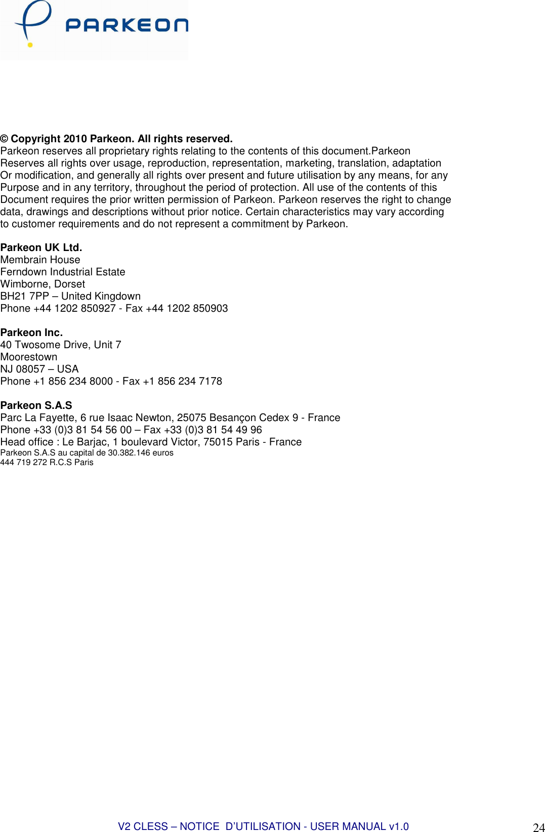 V2 CLESS – NOTICE  D’UTILISATION - USER MANUAL v1.0 24        © Copyright 2010 Parkeon. All rights reserved. Parkeon reserves all proprietary rights relating to the contents of this document.Parkeon Reserves all rights over usage, reproduction, representation, marketing, translation, adaptation Or modification, and generally all rights over present and future utilisation by any means, for any Purpose and in any territory, throughout the period of protection. All use of the contents of this Document requires the prior written permission of Parkeon. Parkeon reserves the right to change data, drawings and descriptions without prior notice. Certain characteristics may vary according to customer requirements and do not represent a commitment by Parkeon.  Parkeon UK Ltd. Membrain House Ferndown Industrial Estate Wimborne, Dorset BH21 7PP – United Kingdown Phone +44 1202 850927 - Fax +44 1202 850903  Parkeon Inc. 40 Twosome Drive, Unit 7 Moorestown NJ 08057 – USA Phone +1 856 234 8000 - Fax +1 856 234 7178  Parkeon S.A.S Parc La Fayette, 6 rue Isaac Newton, 25075 Besançon Cedex 9 - France Phone +33 (0)3 81 54 56 00 – Fax +33 (0)3 81 54 49 96 Head office : Le Barjac, 1 boulevard Victor, 75015 Paris - France Parkeon S.A.S au capital de 30.382.146 euros 444 719 272 R.C.S Paris   