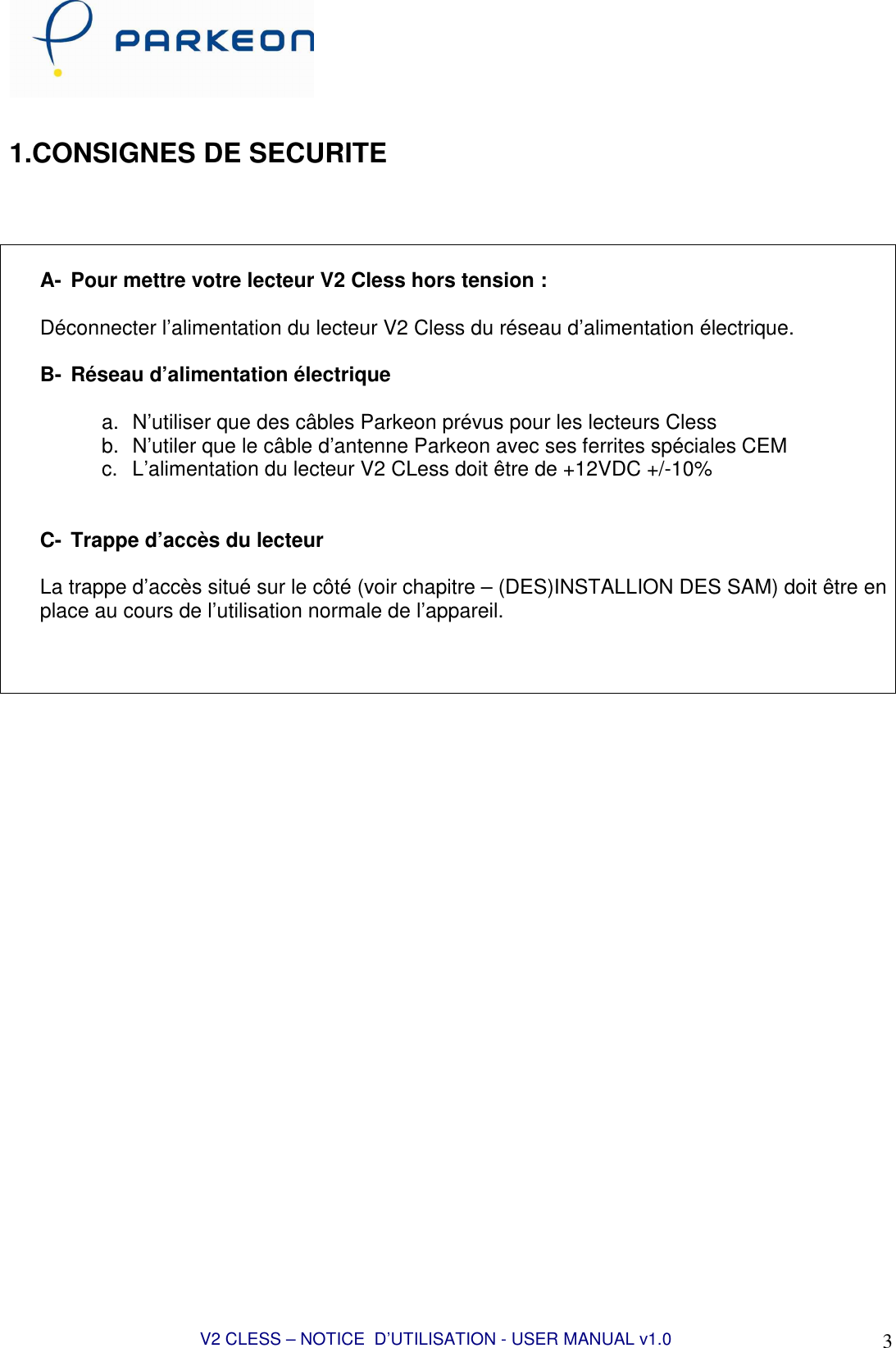  V2 CLESS – NOTICE  D’UTILISATION - USER MANUAL v1.0 3  1.CONSIGNES DE SECURITE     A-  Pour mettre votre lecteur V2 Cless hors tension :  Déconnecter l’alimentation du lecteur V2 Cless du réseau d’alimentation électrique.  B-  Réseau d’alimentation électrique  a.  N’utiliser que des câbles Parkeon prévus pour les lecteurs Cless b.  N’utiler que le câble d’antenne Parkeon avec ses ferrites spéciales CEM c.  L’alimentation du lecteur V2 CLess doit être de +12VDC +/-10%   C-  Trappe d’accès du lecteur  La trappe d’accès situé sur le côté (voir chapitre – (DES)INSTALLION DES SAM) doit être en place au cours de l’utilisation normale de l’appareil.      