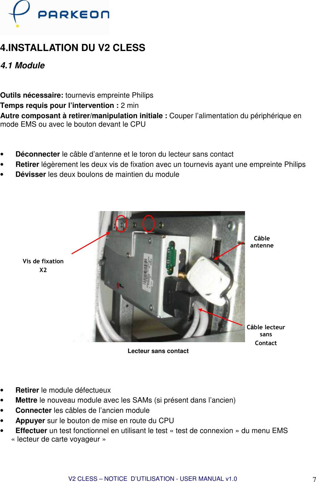  V2 CLESS – NOTICE  D’UTILISATION - USER MANUAL v1.0 7 4.INSTALLATION DU V2 CLESS 4.1 Module   Outils nécessaire: tournevis empreinte Philips  Temps requis pour l’intervention : 2 min Autre composant à retirer/manipulation initiale : Couper l’alimentation du périphérique en mode EMS ou avec le bouton devant le CPU   • Déconnecter le câble d’antenne et le toron du lecteur sans contact • Retirer légèrement les deux vis de fixation avec un tournevis ayant une empreinte Philips • Dévisser les deux boulons de maintien du module     Lecteur sans contact    • Retirer le module défectueux • Mettre le nouveau module avec les SAMs (si présent dans l’ancien) • Connecter les câbles de l’ancien module • Appuyer sur le bouton de mise en route du CPU • Effectuer un test fonctionnel en utilisant le test « test de connexion » du menu EMS « lecteur de carte voyageur » Vis de fixation X2 Câble lecteur sans  Contact Câble antenne 