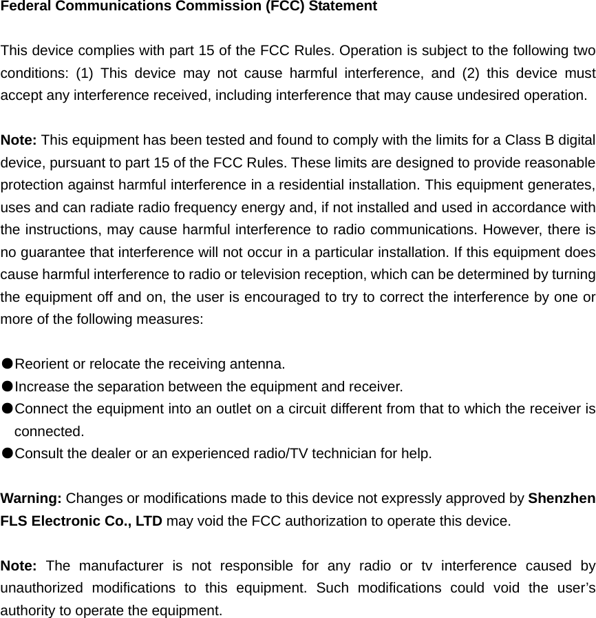 Federal Communications Commission (FCC) Statement  This device complies with part 15 of the FCC Rules. Operation is subject to the following two conditions: (1) This device may not cause harmful interference, and (2) this device must accept any interference received, including interference that may cause undesired operation.      Note: This equipment has been tested and found to comply with the limits for a Class B digital device, pursuant to part 15 of the FCC Rules. These limits are designed to provide reasonable protection against harmful interference in a residential installation. This equipment generates, uses and can radiate radio frequency energy and, if not installed and used in accordance with the instructions, may cause harmful interference to radio communications. However, there is no guarantee that interference will not occur in a particular installation. If this equipment does cause harmful interference to radio or television reception, which can be determined by turning the equipment off and on, the user is encouraged to try to correct the interference by one or more of the following measures:        ●Reorient or relocate the receiving antenna. ●Increase the separation between the equipment and receiver.       ●Connect the equipment into an outlet on a circuit different from that to which the receiver is connected.       ●Consult the dealer or an experienced radio/TV technician for help.          Warning: Changes or modifications made to this device not expressly approved by Shenzhen FLS Electronic Co., LTD may void the FCC authorization to operate this device.        Note:  The manufacturer is not responsible for any radio or tv interference caused by unauthorized modifications to this equipment. Such modifications could void the user’s authority to operate the equipment. 