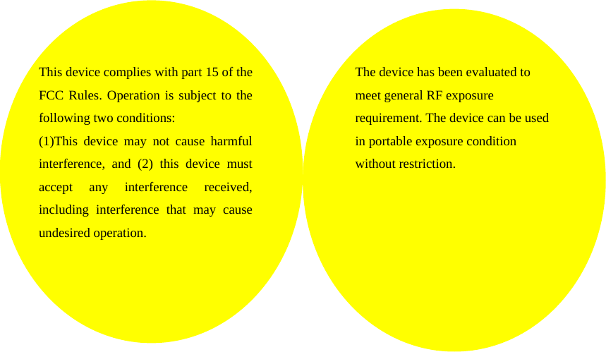     This device complies with part 15 of the FCC Rules. Operation is subject to the following two conditions: (1)This device may not cause harmful interference, and (2) this device must accept any interference received, including interference that may cause undesired operation. The device has been evaluated to meet general RF exposure requirement. The device can be used in portable exposure condition without restriction.   