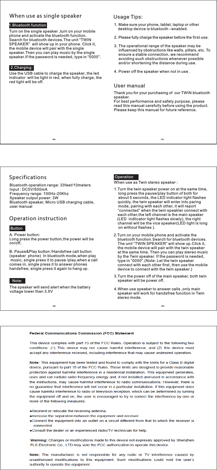 Usage Tips:1. Make sure your phone, tablet, laptop or other desktop device is bluetooth –enabled.2. Please fully charge the speaker before the first use.3. The operational range of the speaker may be influenced by obstructions like walls, pillars, etc. To ensure a stable connection, we recommend avoiding such obstructions whenever possible and/or shortening the distance during use.4. Power off the speaker when not in use .User manualThank you for your purchasing of  our TWIN bluetooth speaker.For best performance and safety purpose, please read this manual carefully before using the product.Please keep this manual for future reference.SpecificationsBluetooth operation range: 33feet/10metersInput : DC5V/500mAFrequency range: 100Hz-20KhzSpeaker output power: 3WBluetooth speaker, Micro USB charging cable, user manualOperation instructionA. Power button:Long press the power button,the power will be on/off;B. Pause&amp;Play button /Handsfree call button(speaker  phone)  In bluetooth mode,when play music, single press it to pause /play,when a call comes in, single press it to answer phones handsfree; single press it again to hang up.The speaker will send alert when the battery voltage lower than 3.5VWhen use as Twin stereo speaker :1.Turn the twin speaker power on at the same time,    long press the pause/play button of both for     about 5 seconds, the LED indicator light flashes quickly, the twin speaker will enter into paring     mode, pairing with each other, it will report “connected” when the twin speakler connect with each other,the left channel is the main speaker   (LED  indlicator light flashes slowly), the right channel will be the vice speaker(LED light is long     on without flashes ).3.Turn the power off of the main speaker, both twin speaker will be power off.4.When use speaker to answer calls ,only main speaker will work for handsfree function in Twin stereo mode.When use as single speakerTurn on the single speaker ,turn on your mobile phone and activate the bluetooth function.Search for bluetooth devices.The unit “TWIN SPEAKER”  will show up in your phone. Click it, the mobile device will pair with the single speaker.Then you can play music by the single speaker.If the password is needed, type in “0000”.Use the USB cable to charge the speaker, the led indicator  will be light in red, when fully charge, the red light will be off.2.Turn on your mobile phone and activate the bluetooth function.Search for bluetooth devices. The unit “TWIN SPEAKER” will show up.Click it, the mobile device will pair with the twin speaker at the same time. Then you can play stereo music by the Twin speaker. If the password is needed, type in “0000”.(Note: Let the twin speaker connect with each other first, then use the mobile device to connect with the twin speaker.)1.Bluetooth function2.Charging:OperationButtonNote: -01--04--03--0 2-
