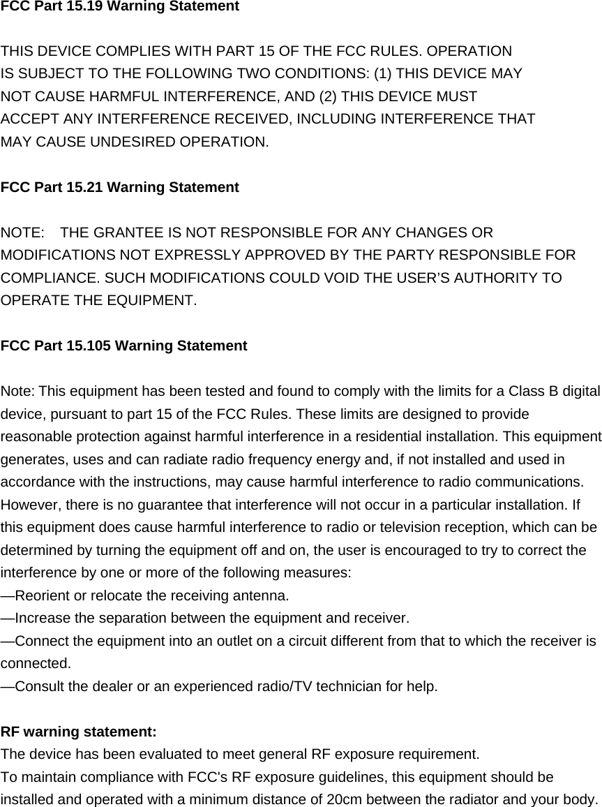 FCC Part 15.19 Warning Statement   THIS DEVICE COMPLIES WITH PART 15 OF THE FCC RULES. OPERATION IS SUBJECT TO THE FOLLOWING TWO CONDITIONS: (1) THIS DEVICE MAY NOT CAUSE HARMFUL INTERFERENCE, AND (2) THIS DEVICE MUST ACCEPT ANY INTERFERENCE RECEIVED, INCLUDING INTERFERENCE THAT MAY CAUSE UNDESIRED OPERATION. FCC Part 15.21 Warning Statement NOTE:    THE GRANTEE IS NOT RESPONSIBLE FOR ANY CHANGES OR MODIFICATIONS NOT EXPRESSLY APPROVED BY THE PARTY RESPONSIBLE FOR COMPLIANCE. SUCH MODIFICATIONS COULD VOID THE USER&rsquo;S AUTHORITY TO OPERATE THE EQUIPMENT. FCC Part 15.105 Warning Statement Note:This equipment has been tested and found to comply with the limits for a Class B digital device, pursuant to part 15 of the FCC Rules. These limits are designed to provide reasonable protection against harmful interference in a residential installation. This equipment generates, uses and can radiate radio frequency energy and, if not installed and used in accordance with the instructions, may cause harmful interference to radio communications. However, there is no guarantee that interference will not occur in a particular installation. If this equipment does cause harmful interference to radio or television reception, which can be determined by turning the equipment off and on, the user is encouraged to try to correct the interference by one or more of the following measures: &mdash;Reorient or relocate the receiving antenna. &mdash;Increase the separation between the equipment and receiver. &mdash;Connect the equipment into an outlet on a circuit different from that to which the receiver is connected. &mdash;Consult the dealer or an experienced radio/TV technician for help. RF warning statement: The device has been evaluated to meet general RF exposure requirement.   To maintain compliance with FCC's RF exposure guidelines, this equipment should be installed and operated with a minimum distance of 20cm between the radiator and your body. 
