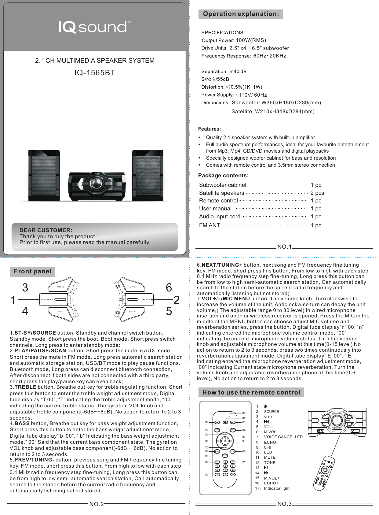 NO.2Front panel1.ST-BY/SOURCE button, Standby and channel switch button,Standby mode, Short press the boot, Boot mode, Short press switch channels, Long press to enter standby mode;2.PLAY/PAUSE/SCAN button, Short press the mute in AUX mode,Short press the mute in FM mode, Long press automatic search station and automatic storage station, USB/BT mode to play pause functions. Bluetooth mode, Long press can disconnect bluetooth connection, After disconnect if both sides are not connected with a third party, short press the play/pause key can even back;3.TREBLE button, Breathe out key for treble regulating function, Shortpress this button to enter the treble weight adjustment mode, Digital tube display &ldquo;T 00&rdquo;, &ldquo;T&rdquo; indicating the treble adjustment mode, &ldquo;00&rdquo; indicating the current treble status, The gyration VOL knob and adjustable treble component(-6dB~+6dB), No action to return to 2 to 3 seconds.4.BASS button, Breathe out key for bass weight adjustment function,Short press this button to enter the bass weight adjustment mode, Digital tube display&rdquo; b  00&rdquo;, &rdquo; b&rdquo; Indicating the bass weight adjustment mode,&rdquo; 00&rdquo; Said that the current bass component state, The gyration VOL knob and adjustable bass component(-6dB~+6dB), No action to return to 2 to 3 seconds. 5.PREV/TUNING- button, previous song and FM frequency fine tuningkey, FM mode, short press this button, From high to low with each step 0.1 MHz radio frequency step fine-tuning, Long press this button can be from high to low semi-automatic search station, Can automatically search to the station before the current radio frequency and automatically listening but not stored;NO.36.NEXT/TUNING+ button, next song and FM frequency fine tuningkey, FM mode, short press this button, From low to high with each step 0.1 MHz radio frequency step fine-tuning, Long press this button can be from low to high semi-automatic search station, Can automatically search to the station before the current radio frequency and automatically listening but not stored;7.VOL+/- /MIC MENU button, The volume knob, Turn clockwise toincrease the volume of the unit, Anticlockwise turn can decay the unit volume,( The adjustable range 0 to 30 level) In wired microphone insertion and open or wireless receiver is opened, Press the MIC in the middle of the MENU button can choose adjust MIC volume and reverberation series, press the button, Digital tube display&rdquo;n&rdquo; 00, &ldquo;n&rdquo; indicating entered the microphone volume control mode, &ldquo;00&rdquo; indicating the current microphone volume status, Turn the volume knob and adjustable microphone volume at this time(0-15 level) No action to return to 2 to 3 seconds, press two times continuously into reverberation adjustment mode, Digital tube display&rdquo; E  00&rdquo;, &rdquo; E&rdquo; indicating entered the microphone reverberation adjustment mode, &ldquo;00&rdquo; indicating Current state microphone reverberation, Turn the volume knob and adjustable reverberation phone at this time(0-6 level), No action to return to 2 to 3 seconds.789(9)M.VOL+ECHO+Indicator light MUT EECHO- ECHO+0123456SOURCE TON EM.VOL- M.VOL+VOL+VOL-(1)(2)(3)(4)(5)(6)(7)(11)(10)(12)(13)(14)(15)(8) (16)(17)VOICECANCELLER1.2.3.4.5.6.7.8.9.10.11.12.13.14.15.16.17.SOURCEVOL+VOL-M.VOL-LEDMUTETONEECHO-0~9VOICE CANCELLERNO.12.1CH MULTIMEDIA SPEAKER SYSTEMOperation explanation:~110 / 60HzV2.5" x4 + 6.5" subwoofer100W(RMS)Subwoofer: W360xH180xD289(mm)Satellite: W210xH348xD284(mm)Features:Quality 2.1 speaker system with built-in amplifierFull audio spectrum performances, ideal for your favourite entertainment  from Mp3, Mp4, CD/DVD movies and digital playbacksSpecially designed woofer cabinet for bass and resolutionComes with remote control and 3.5mm stereo connectionPackage contents: Subwoofer cabinet 1 pc Satellite speakers  2 pcsUser manual 1 pcAudio input cord 1 pc Remote control 1 pcFM ANT 1 pcDEAR CUSTOMER:Thank you to buy the product !Prior to first use, please read the manual carefully.IQ-1565BT60Hz~20KHz55ST-BY/SOURCE/TUN -/TUN +/SCA NTREB LEBASS134652789MUTEECHO- ECHO+0123456SOURCE TONEM.VOL- M.VOL+VOL+VOL-VOICECANCELLER