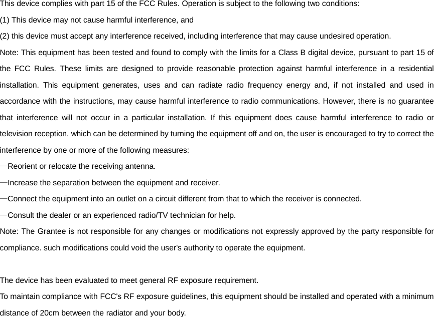 This device complies with part 15 of the FCC Rules. Operation is subject to the following two conditions:   (1) This device may not cause harmful interference, and   (2) this device must accept any interference received, including interference that may cause undesired operation. Note: This equipment has been tested and found to comply with the limits for a Class B digital device, pursuant to part 15 of the FCC Rules. These limits are designed to provide reasonable protection against harmful interference in a residential installation. This equipment generates, uses and can radiate radio frequency energy and, if not installed and used in accordance with the instructions, may cause harmful interference to radio communications. However, there is no guarantee that interference will not occur in a particular installation. If this equipment does cause harmful interference to radio or television reception, which can be determined by turning the equipment off and on, the user is encouraged to try to correct the interference by one or more of the following measures: &mdash;Reorient or relocate the receiving antenna. &mdash;Increase the separation between the equipment and receiver. &mdash;Connect the equipment into an outlet on a circuit different from that to which the receiver is connected. &mdash;Consult the dealer or an experienced radio/TV technician for help. Note: The Grantee is not responsible for any changes or modifications not expressly approved by the party responsible for compliance. such modifications could void the user's authority to operate the equipment.  The device has been evaluated to meet general RF exposure requirement.     To maintain compliance with FCC's RF exposure guidelines, this equipment should be installed and operated with a minimum distance of 20cm between the radiator and your body. 