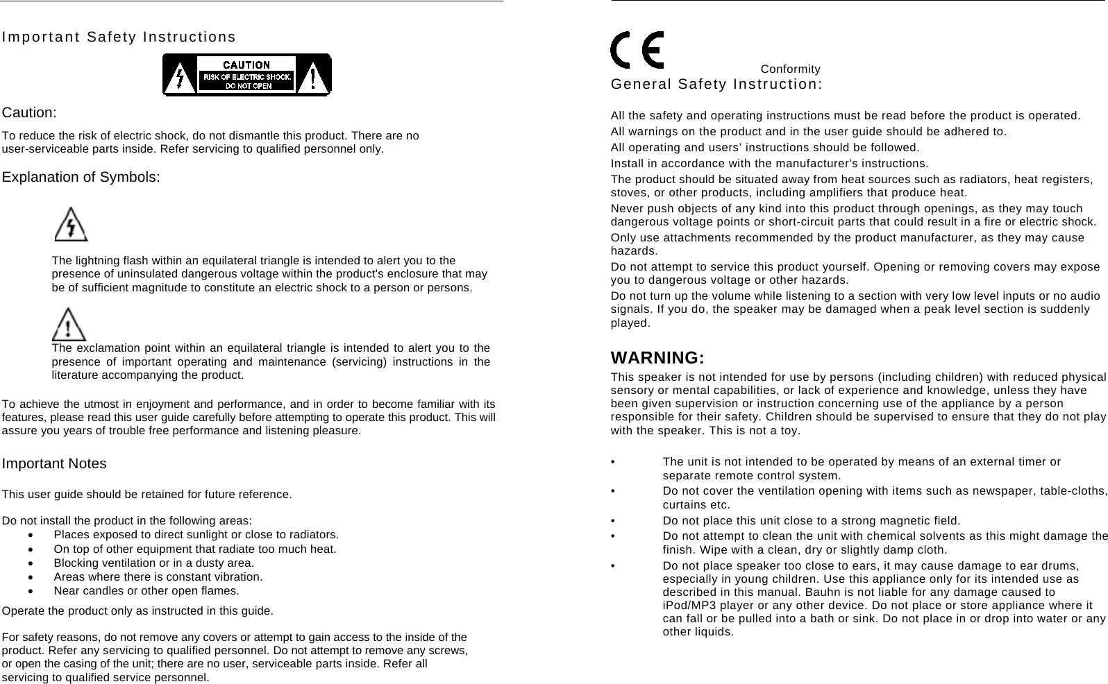     Important Safety Instructions  Caution: To reduce the risk of electric shock, do not dismantle this product. There are no user-serviceable parts inside. Refer servicing to qualified personnel only. Explanation of Symbols:   The lightning flash within an equilateral triangle is intended to alert you to the presence of uninsulated dangerous voltage within the product's enclosure that may be of sufficient magnitude to constitute an electric shock to a person or persons.  The exclamation point within an equilateral triangle is intended to alert you to the presence of important operating and maintenance (servicing) instructions in the literature accompanying the product. To achieve the utmost in enjoyment and performance, and in order to become familiar with its features, please read this user guide carefully before attempting to operate this product. This will assure you years of trouble free performance and listening pleasure. Important Notes This user guide should be retained for future reference.  Do not install the product in the following areas:   Places exposed to direct sunlight or close to radiators.   On top of other equipment that radiate too much heat.     Blocking ventilation or in a dusty area.   Areas where there is constant vibration.   Near candles or other open flames.  Operate the product only as instructed in this guide. For safety reasons, do not remove any covers or attempt to gain access to the inside of the product. Refer any servicing to qualified personnel. Do not attempt to remove any screws, or open the casing of the unit; there are no user, serviceable parts inside. Refer all servicing to qualified service personnel.       Conformity  General Safety Instruction:  All the safety and operating instructions must be read before the product is operated. All warnings on the product and in the user guide should be adhered to. All operating and users&rsquo; instructions should be followed. Install in accordance with the manufacturer's instructions. The product should be situated away from heat sources such as radiators, heat registers, stoves, or other products, including amplifiers that produce heat.   Never push objects of any kind into this product through openings, as they may touch dangerous voltage points or short-circuit parts that could result in a fire or electric shock. Only use attachments recommended by the product manufacturer, as they may cause hazards. Do not attempt to service this product yourself. Opening or removing covers may expose you to dangerous voltage or other hazards. Do not turn up the volume while listening to a section with very low level inputs or no audio signals. If you do, the speaker may be damaged when a peak level section is suddenly played.  WARNING: This speaker is not intended for use by persons (including children) with reduced physical sensory or mental capabilities, or lack of experience and knowledge, unless they have been given supervision or instruction concerning use of the appliance by a person responsible for their safety. Children should be supervised to ensure that they do not play with the speaker. This is not a toy.    &bull;  The unit is not intended to be operated by means of an external timer or separate remote control system. &bull;  Do not cover the ventilation opening with items such as newspaper, table-cloths, curtains etc. &bull;  Do not place this unit close to a strong magnetic field. &bull;  Do not attempt to clean the unit with chemical solvents as this might damage the finish. Wipe with a clean, dry or slightly damp cloth. &bull;  Do not place speaker too close to ears, it may cause damage to ear drums, especially in young children. Use this appliance only for its intended use as described in this manual. Bauhn is not liable for any damage caused to iPod/MP3 player or any other device. Do not place or store appliance where it can fall or be pulled into a bath or sink. Do not place in or drop into water or any other liquids.       
