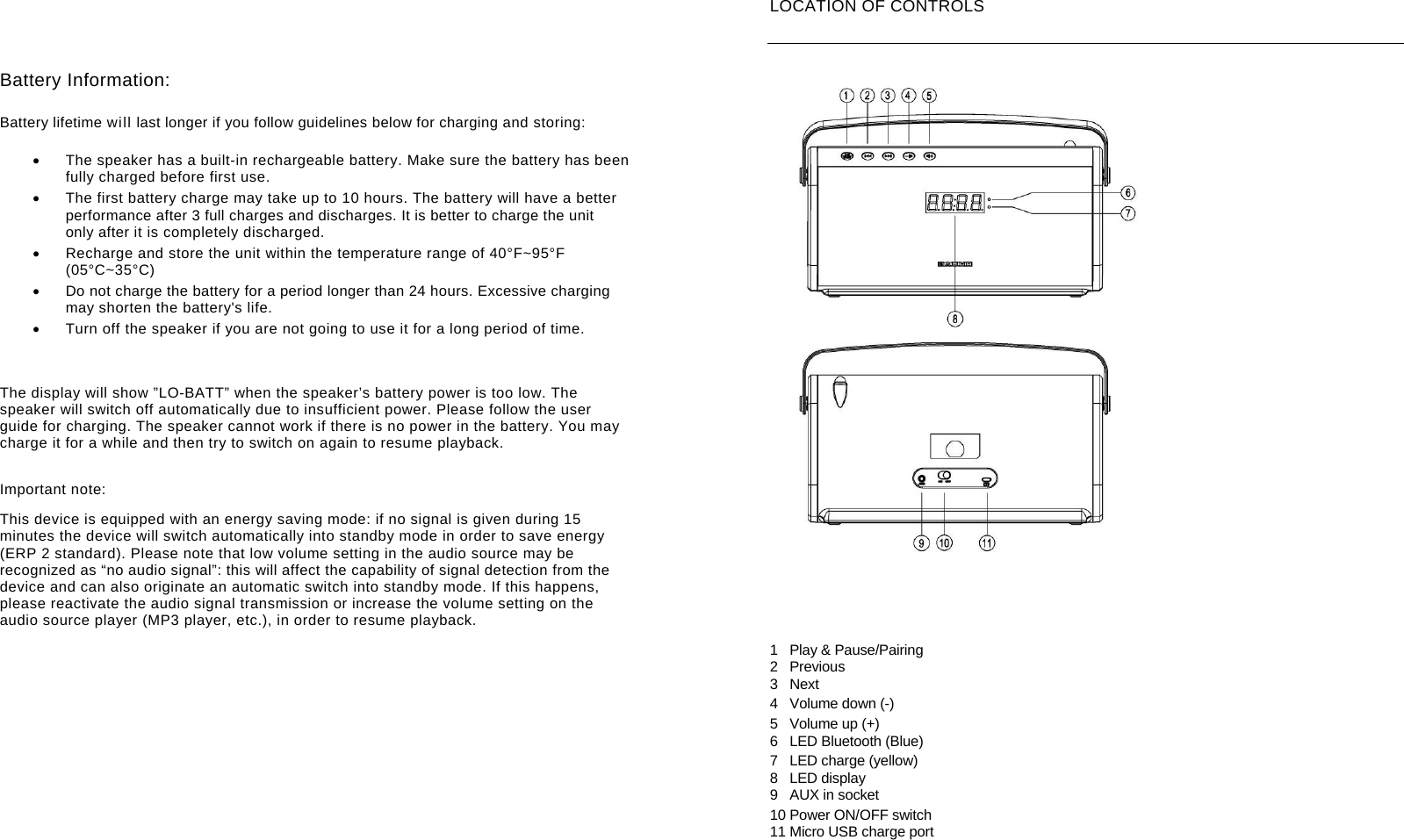        Battery Information:  Battery lifetime will last longer if you follow guidelines below for charging and storing:    The speaker has a built-in rechargeable battery. Make sure the battery has been fully charged before first use.   The first battery charge may take up to 10 hours. The battery will have a better performance after 3 full charges and discharges. It is better to charge the unit only after it is completely discharged.   Recharge and store the unit within the temperature range of 40&deg;F~95&deg;F (05&deg;C~35&deg;C)   Do not charge the battery for a period longer than 24 hours. Excessive charging may shorten the battery's life.   Turn off the speaker if you are not going to use it for a long period of time.     The display will show &rdquo;LO-BATT&rdquo; when the speaker&rsquo;s battery power is too low. The speaker will switch off automatically due to insufficient power. Please follow the user guide for charging. The speaker cannot work if there is no power in the battery. You may charge it for a while and then try to switch on again to resume playback. Important note: This device is equipped with an energy saving mode: if no signal is given during 15 minutes the device will switch automatically into standby mode in order to save energy (ERP 2 standard). Please note that low volume setting in the audio source may be recognized as &ldquo;no audio signal&rdquo;: this will affect the capability of signal detection from the device and can also originate an automatic switch into standby mode. If this happens, please reactivate the audio signal transmission or increase the volume setting on the audio source player (MP3 player, etc.), in order to resume playback.         LOCATION OF CONTROLS   1  Play &amp; Pause/Pairing 2 Previous 3 Next 4 Volume down (-) 5 Volume up (+) 6 LED Bluetooth (Blue) 7  LED charge (yellow) 8 LED display 9  AUX in socket 10 Power ON/OFF switch 11 Micro USB charge port 