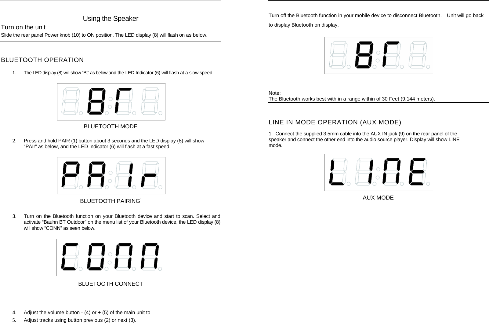     Using the Speaker Turn on the unit Slide the rear panel Power knob (10) to ON position. The LED display (8) will flash on as below.   BLUETOOTH OPERATION  1.  The LED display (8) will show &ldquo;Bt&rdquo; as below and the LED Indicator (6) will flash at a slow speed.   BLUETOOTH MODE 2.  Press and hold PAIR (1) button about 3 seconds and the LED display (8) will show &ldquo;PAIr&rdquo; as below, and the LED Indicator (6) will flash at a fast speed.   BLUETOOTH PAIRING&middot; 3.  Turn on the Bluetooth function on your Bluetooth device and start to scan. Select and activate &ldquo;Bauhn BT Outdoor&rdquo; on the menu list of your Bluetooth device, the LED display (8) will show &ldquo;CONN&rdquo; as seen below.     BLUETOOTH CONNECT   4.  Adjust the volume button - (4) or + (5) of the main unit to                   5.  Adjust tracks using button previous (2) or next (3).     Turn off the Bluetooth function in your mobile device to disconnect Bluetooth.    Unit will go back to display Bluetooth on display.  Note: The Bluetooth works best with in a range within of 30 Feet (9.144 meters). LINE IN MODE OPERATION (AUX MODE)  1.  Connect the supplied 3.5mm cable into the AUX IN jack (9) on the rear panel of the speaker and connect the other end into the audio source player. Display will show LINE mode.  AUX MODE         