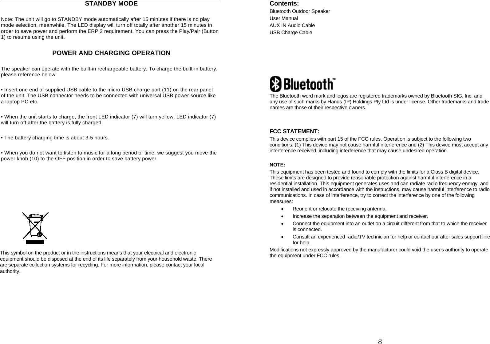     STANDBY MODE Note: The unit will go to STANDBY mode automatically after 15 minutes if there is no play mode selection, meanwhile, The LED display will turn off totally after another 15 minutes in order to save power and perform the ERP 2 requirement. You can press the Play/Pair (Button 1) to resume using the unit. POWER AND CHARGING OPERATION The speaker can operate with the built-in rechargeable battery. To charge the built-in battery, please reference below: &bull; Insert one end of supplied USB cable to the micro USB charge port (11) on the rear panel   of the unit. The USB connector needs to be connected with universal USB power source like   a laptop PC etc. &bull; When the unit starts to charge, the front LED indicator (7) will turn yellow. LED indicator (7) will turn off after the battery is fully charged. &bull; The battery charging time is about 3-5 hours. &bull; When you do not want to listen to music for a long period of time, we suggest you move the power knob (10) to the OFF position in order to save battery power.         This symbol on the product or in the instructions means that your electrical and electronic equipment should be disposed at the end of its life separately from your household waste. There are separate collection systems for recycling. For more information, please contact your local authority.           8Contents: Bluetooth Outdoor Speaker User Manual AUX IN Audio Cable USB Charge Cable        The Bluetooth word mark and logos are registered trademarks owned by Bluetooth SIG, Inc. and any use of such marks by Hands (IP) Holdings Pty Ltd is under license. Other trademarks and trade names are those of their respective owners.   FCC STATEMENT: This device complies with part 15 of the FCC rules. Operation is subject to the following two conditions: (1) This device may not cause harmful interference and (2) This device must accept any interference received, including interference that may cause undesired operation.  NOTE:  This equipment has been tested and found to comply with the limits for a Class B digital device. These limits are designed to provide reasonable protection against harmful interference in a residential installation. This equipment generates uses and can radiate radio frequency energy, and if not installed and used in accordance with the instructions, may cause harmful interference to radio communications. In case of interference, try to correct the interference by one of the following measures:   Reorient or relocate the receiving antenna.   Increase the separation between the equipment and receiver.   Connect the equipment into an outlet on a circuit different from that to which the receiver is connected.   Consult an experienced radio/TV technician for help or contact our after sales support line for help. Modifications not expressly approved by the manufacturer could void the user&rsquo;s authority to operate the equipment under FCC rules.    