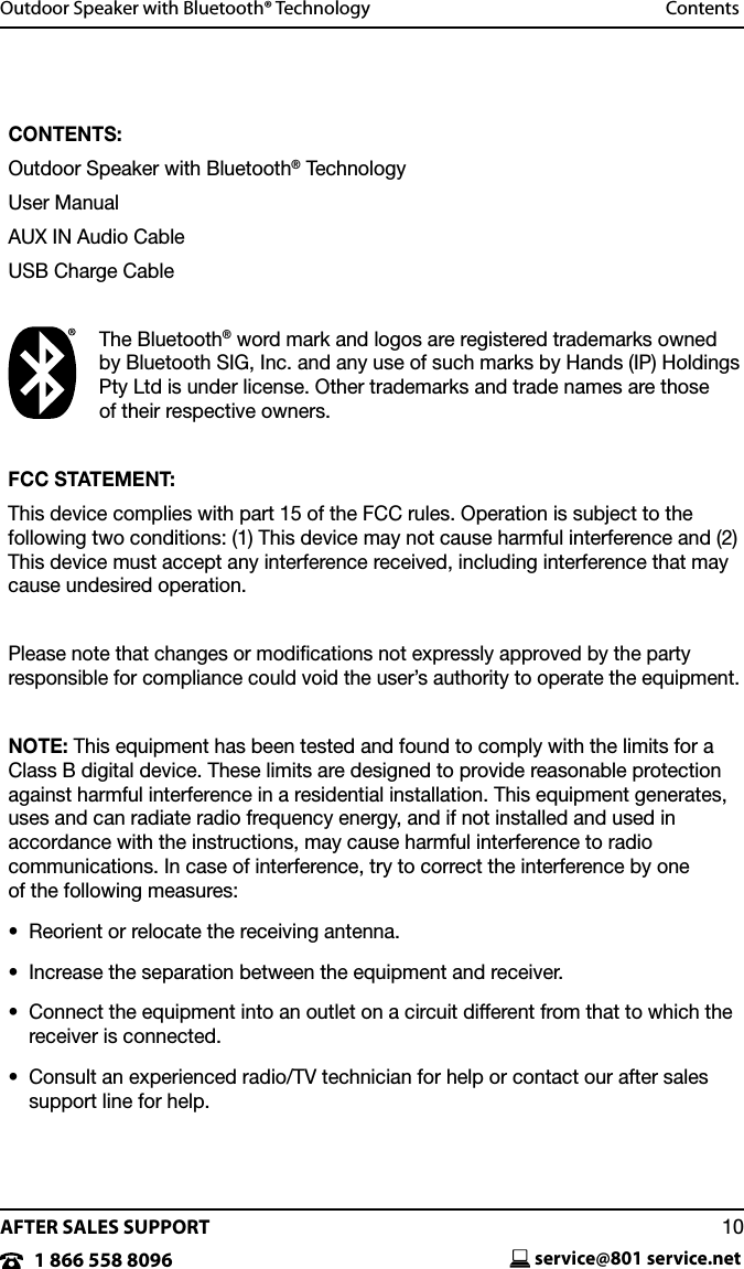 AFTER SALES SUPPORTservice@801 service.net101 866 558 8096Outdoor Speaker with Bluetooth&reg; Technology  ContentsCONTENTS:Outdoor Speaker with Bluetooth&reg; TechnologyUser ManualAUX IN Audio CableUSB Charge CableThe Bluetooth&reg; word mark and logos are registered trademarks owned by Bluetooth SIG, Inc. and any use of such marks by Hands (IP) Holdings Pty Ltd is under license. Other trademarks and trade names are those  of their respective owners.FCC STATEMENT:This device complies with part 15 of the FCC rules. Operation is subject to the following two conditions: (1) This device may not cause harmful interference and (2) This device must accept any interference received, including interference that may cause undesired operation.Please note that changes or modiﬁcations not expressly approved by the party  responsible for compliance could void the user&rsquo;s authority to operate the equipment.NOTE: This equipment has been tested and found to comply with the limits for a Class B digital device. These limits are designed to provide reasonable protection against harmful interference in a residential installation. This equipment generates, uses and can radiate radio frequency energy, and if not installed and used in  accordance with the instructions, may cause harmful interference to radio  communications. In case of interference, try to correct the interference by one  of the following measures:&bull;  Reorient or relocate the receiving antenna.&bull;  Increase the separation between the equipment and receiver.&bull;   Connect the equipment into an outlet on a circuit different from that to which the receiver is connected.&bull;   Consult an experienced radio/TV technician for help or contact our after sales support line for help.