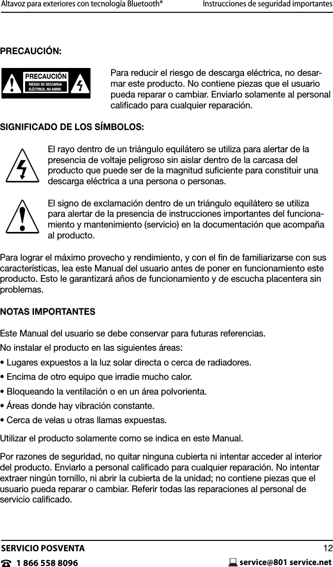 SERVICIO POSVENTAservice@801 service.net121 866 558 8096Altavoz para exteriores con tecnolog&iacute;a Bluetooth&reg;                        Instrucciones de seguridad importantes PRECAUCI&Oacute;N:Para reducir el riesgo de descarga el&eacute;ctrica, no desar-mar este producto. No contiene piezas que el usuario pueda reparar o cambiar. Enviarlo solamente al personal caliﬁcado para cualquier reparaci&oacute;n.SIGNIFICADO DE LOS S&Iacute;MBOLOS:El rayo dentro de un tri&aacute;ngulo equil&aacute;tero se utiliza para alertar de la presencia de voltaje peligroso sin aislar dentro de la carcasa del  producto que puede ser de la magnitud suﬁciente para constituir una descarga el&eacute;ctrica a una persona o personas.El signo de exclamaci&oacute;n dentro de un tri&aacute;ngulo equil&aacute;tero se utiliza  para alertar de la presencia de instrucciones importantes del funciona-miento y mantenimiento (servicio) en la documentaci&oacute;n que acompa&ntilde;a al producto.Para lograr el m&aacute;ximo provecho y rendimiento, y con el ﬁn de familiarizarse con sus caracter&iacute;sticas, lea este Manual del usuario antes de poner en funcionamiento este producto. Esto le garantizar&aacute; a&ntilde;os de funcionamiento y de escucha placentera sin problemas.NOTAS IMPORTANTESEste Manual del usuario se debe conservar para futuras referencias.No instalar el producto en las siguientes &aacute;reas:&bull; Lugares expuestos a la luz solar directa o cerca de radiadores.&bull; Encima de otro equipo que irradie mucho calor. &bull; Bloqueando la ventilaci&oacute;n o en un &aacute;rea polvorienta.&bull; &Aacute;reas donde hay vibraci&oacute;n constante.&bull; Cerca de velas u otras llamas expuestas.Utilizar el producto solamente como se indica en este Manual.Por razones de seguridad, no quitar ninguna cubierta ni intentar acceder al interior del producto. Enviarlo a personal calicado para cualquier reparaci&oacute;n. No intentar extraer ning&uacute;n tornillo, ni abrir la cubierta de la unidad; no contiene piezas que el usuario pueda reparar o cambiar. Referir todas las reparaciones al personal de  servicio caliﬁcado. PRECAUCI&Oacute;NRIESGO DE DESCARGAEL&Eacute;CTRICA. NO ABRIR.