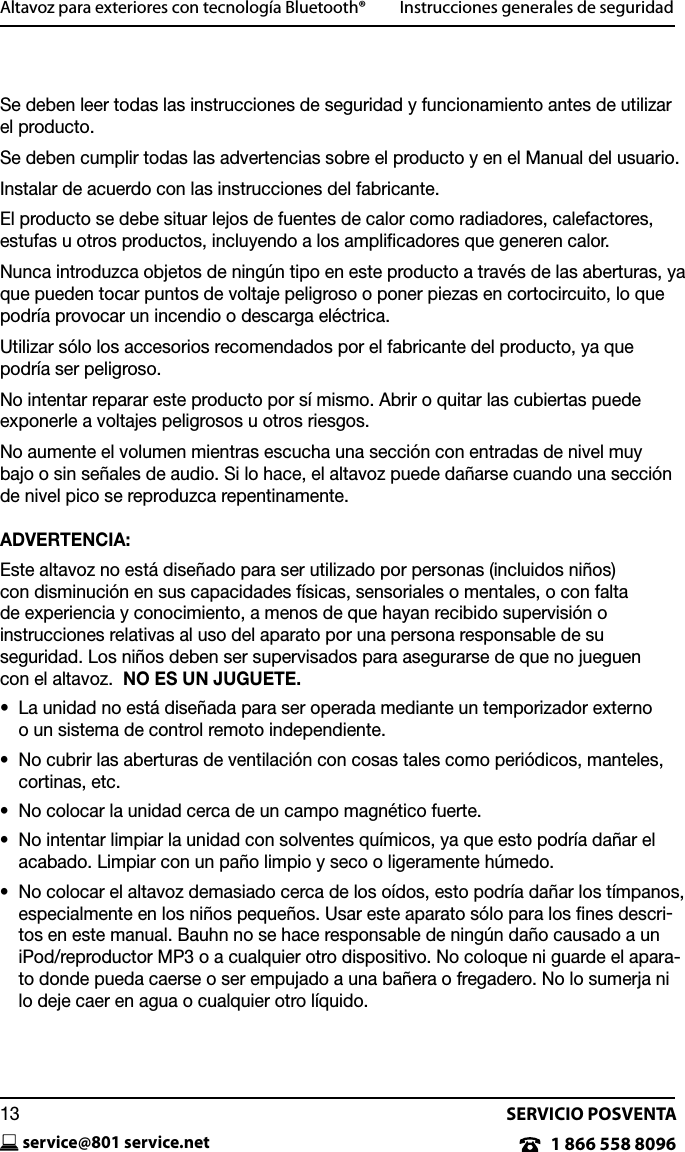 SERVICIO POSVENTAservice@801 service.net131 866 558 8096Altavoz para exteriores con tecnolog&iacute;a Bluetooth&reg;         Instrucciones generales de seguridadSe deben leer todas las instrucciones de seguridad y funcionamiento antes de utilizar el producto.Se deben cumplir todas las advertencias sobre el producto y en el Manual del usuario.Instalar de acuerdo con las instrucciones del fabricante.El producto se debe situar lejos de fuentes de calor como radiadores, calefactores, estufas u otros productos, incluyendo a los ampliﬁcadores que generen calor. Nunca introduzca objetos de ning&uacute;n tipo en este producto a trav&eacute;s de las aberturas, ya que pueden tocar puntos de voltaje peligroso o poner piezas en cortocircuito, lo que podr&iacute;a provocar un incendio o descarga el&eacute;ctrica.Utilizar s&oacute;lo los accesorios recomendados por el fabricante del producto, ya que podr&iacute;a ser peligroso.No intentar reparar este producto por s&iacute; mismo. Abrir o quitar las cubiertas puede exponerle a voltajes peligrosos u otros riesgos.No aumente el volumen mientras escucha una secci&oacute;n con entradas de nivel muy  bajo o sin se&ntilde;ales de audio. Si lo hace, el altavoz puede da&ntilde;arse cuando una secci&oacute;n de nivel pico se reproduzca repentinamente.ADVERTENCIA:Este altavoz no est&aacute; dise&ntilde;ado para ser utilizado por personas (incluidos ni&ntilde;os)  con disminuci&oacute;n en sus capacidades f&iacute;sicas, sensoriales o mentales, o con falta  de experiencia y conocimiento, a menos de que hayan recibido supervisi&oacute;n o  instrucciones relativas al uso del aparato por una persona responsable de su  seguridad. Los ni&ntilde;os deben ser supervisados para asegurarse de que no jueguen  con el altavoz.  NO ES UN JUGUETE.&bull;   La unidad no est&aacute; dise&ntilde;ada para ser operada mediante un temporizador externo  o un sistema de control remoto independiente.&bull;   No cubrir las aberturas de ventilaci&oacute;n con cosas tales como peri&oacute;dicos, manteles, cortinas, etc.&bull;  No colocar la unidad cerca de un campo magn&eacute;tico fuerte.&bull;   No intentar limpiar la unidad con solventes qu&iacute;micos, ya que esto podr&iacute;a da&ntilde;ar el acabado. Limpiar con un pa&ntilde;o limpio y seco o ligeramente h&uacute;medo.&bull;   No colocar el altavoz demasiado cerca de los o&iacute;dos, esto podr&iacute;a da&ntilde;ar los t&iacute;mpanos, especialmente en los ni&ntilde;os peque&ntilde;os. Usar este aparato s&oacute;lo para los ﬁnes descri-tos en este manual. Bauhn no se hace responsable de ning&uacute;n da&ntilde;o causado a un iPod/reproductor MP3 o a cualquier otro dispositivo. No coloque ni guarde el apara-to donde pueda caerse o ser empujado a una ba&ntilde;era o fregadero. No lo sumerja ni lo deje caer en agua o cualquier otro l&iacute;quido.