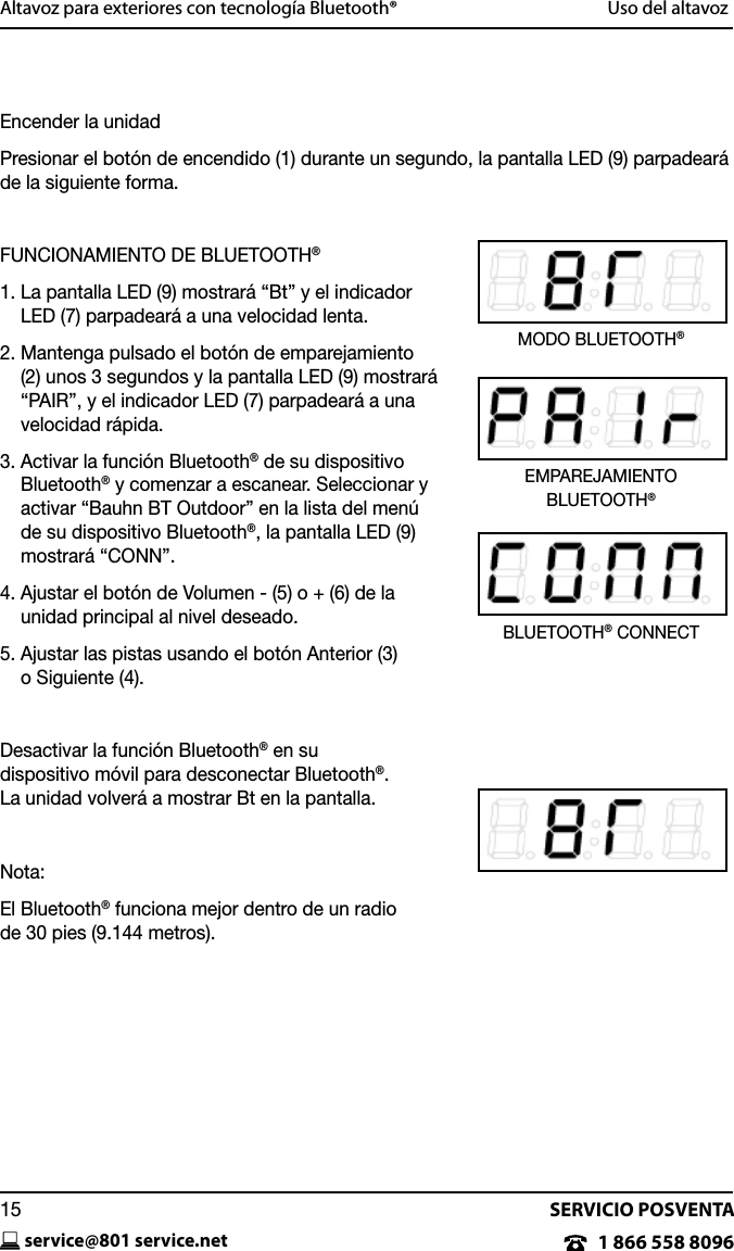SERVICIO POSVENTAservice@801 service.net151 866 558 8096Altavoz para exteriores con tecnolog&iacute;a Bluetooth&reg;  Uso del altavozEncender la unidadPresionar el bot&oacute;n de encendido (1) durante un segundo, la pantalla LED (9) parpadear&aacute; de la siguiente forma. FUNCIONAMIENTO DE BLUETOOTH&reg;1.  La pantalla LED (9) mostrar&aacute; &ldquo;Bt&rdquo; y el indicador LED (7) parpadear&aacute; a una velocidad lenta.2.  Mantenga pulsado el bot&oacute;n de emparejamiento (2) unos 3 segundos y la pantalla LED (9) mostrar&aacute; &ldquo;PAIR&rdquo;, y el indicador LED (7) parpadear&aacute; a una velocidad r&aacute;pida.3.  Activar la funci&oacute;n Bluetooth&reg; de su dispositivo Bluetooth&reg; y comenzar a escanear. Seleccionar y activar &ldquo;Bauhn BT Outdoor&rdquo; en la lista del men&uacute; de su dispositivo Bluetooth&reg;, la pantalla LED (9) mostrar&aacute; &ldquo;CONN&rdquo;.4.  Ajustar el bot&oacute;n de Volumen - (5) o + (6) de la  unidad principal al nivel deseado.5.  Ajustar las pistas usando el bot&oacute;n Anterior (3)  o Siguiente (4).Desactivar la funci&oacute;n Bluetooth&reg; en su  dispositivo m&oacute;vil para desconectar Bluetooth&reg;.   La unidad volver&aacute; a mostrar Bt en la pantalla. Nota:El Bluetooth&reg; funciona mejor dentro de un radio  de 30 pies (9.144 metros).BLUETOOTH&reg; CONNECTEMPAREJAMIENTO  BLUETOOTH&reg;MODO BLUETOOTH&reg;