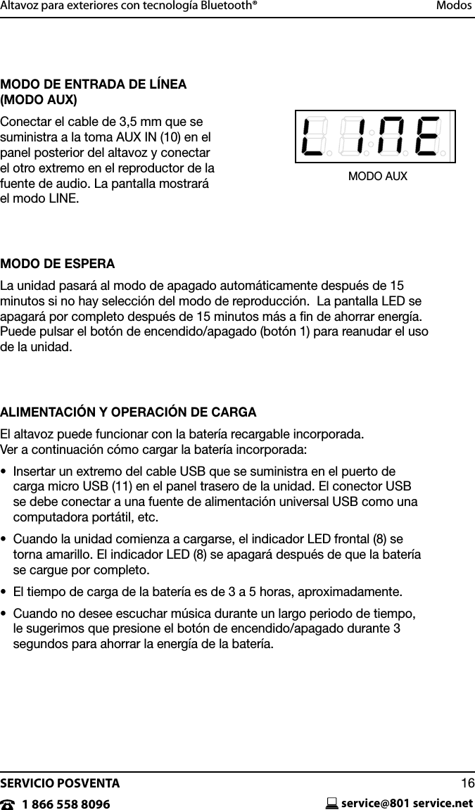 SERVICIO POSVENTAservice@801 service.net161 866 558 8096Altavoz para exteriores con tecnolog&iacute;a Bluetooth&reg;  ModosMODO DE ENTRADA DE L&Iacute;NEA (MODO AUX)Conectar el cable de 3,5 mm que se suministra a la toma AUX IN (10) en el panel posterior del altavoz y conectar el otro extremo en el reproductor de la fuente de audio. La pantalla mostrar&aacute;  el modo LINE.MODO DE ESPERALa unidad pasar&aacute; al modo de apagado autom&aacute;ticamente despu&eacute;s de 15 minutos si no hay selecci&oacute;n del modo de reproducci&oacute;n.  La pantalla LED se apagar&aacute; por completo despu&eacute;s de 15 minutos m&aacute;s a ﬁn de ahorrar energ&iacute;a.  Puede pulsar el bot&oacute;n de encendido/apagado (bot&oacute;n 1) para reanudar el uso de la unidad.ALIMENTACI&Oacute;N Y OPERACI&Oacute;N DE CARGAEl altavoz puede funcionar con la bater&iacute;a recargable incorporada.  Ver a continuaci&oacute;n c&oacute;mo cargar la bater&iacute;a incorporada:&bull;   Insertar un extremo del cable USB que se suministra en el puerto de  carga micro USB (11) en el panel trasero de la unidad. El conector USB se debe conectar a una fuente de alimentaci&oacute;n universal USB como una computadora port&aacute;til, etc.&bull;   Cuando la unidad comienza a cargarse, el indicador LED frontal (8) se torna amarillo. El indicador LED (8) se apagar&aacute; despu&eacute;s de que la bater&iacute;a se cargue por completo.&bull;   El tiempo de carga de la bater&iacute;a es de 3 a 5 horas, aproximadamente.&bull;   Cuando no desee escuchar m&uacute;sica durante un largo periodo de tiempo,  le sugerimos que presione el bot&oacute;n de encendido/apagado durante 3 segundos para ahorrar la energ&iacute;a de la bater&iacute;a.MODO AUX