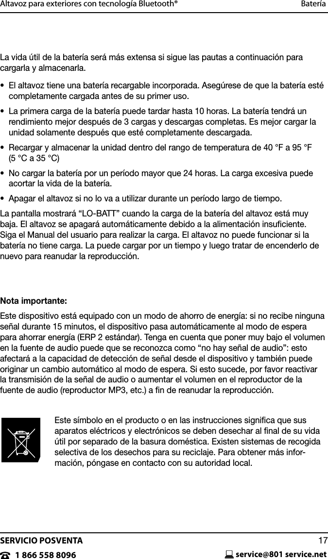SERVICIO POSVENTAservice@801 service.net171 866 558 8096Altavoz para exteriores con tecnolog&iacute;a Bluetooth&reg;  Bater&iacute;aLa vida &uacute;til de la bater&iacute;a ser&aacute; m&aacute;s extensa si sigue las pautas a continuaci&oacute;n para cargarla y almacenarla.&bull;   El altavoz tiene una bater&iacute;a recargable incorporada. Aseg&uacute;rese de que la bater&iacute;a est&eacute; completamente cargada antes de su primer uso.&bull;   La primera carga de la bater&iacute;a puede tardar hasta 10 horas. La bater&iacute;a tendr&aacute; un rendimiento mejor despu&eacute;s de 3 cargas y descargas completas. Es mejor cargar la unidad solamente despu&eacute;s que est&eacute; completamente descargada.&bull;   Recargar y almacenar la unidad dentro del rango de temperatura de 40 &deg;F a 95 &deg;F (5 &deg;C a 35 &deg;C)&bull;   No cargar la bater&iacute;a por un per&iacute;odo mayor que 24 horas. La carga excesiva puede acortar la vida de la bater&iacute;a.&bull;  Apagar el altavoz si no lo va a utilizar durante un per&iacute;odo largo de tiempo. La pantalla mostrar&aacute; &ldquo;LO-BATT&rdquo; cuando la carga de la bater&iacute;a del altavoz est&aacute; muy baja. El altavoz se apagar&aacute; autom&aacute;ticamente debido a la alimentaci&oacute;n insuﬁciente. Siga el Manual del usuario para realizar la carga. El altavoz no puede funcionar si la bater&iacute;a no tiene carga. La puede cargar por un tiempo y luego tratar de encenderlo de nuevo para reanudar la reproducci&oacute;n.Nota importante:Este dispositivo est&aacute; equipado con un modo de ahorro de energ&iacute;a: si no recibe ninguna se&ntilde;al durante 15 minutos, el dispositivo pasa autom&aacute;ticamente al modo de espera para ahorrar energ&iacute;a (ERP 2 est&aacute;ndar). Tenga en cuenta que poner muy bajo el volumen en la fuente de audio puede que se reconozca como &ldquo;no hay se&ntilde;al de audio&rdquo;: esto afectar&aacute; a la capacidad de detecci&oacute;n de se&ntilde;al desde el dispositivo y tambi&eacute;n puede originar un cambio autom&aacute;tico al modo de espera. Si esto sucede, por favor reactivar la transmisi&oacute;n de la se&ntilde;al de audio o aumentar el volumen en el reproductor de la  fuente de audio (reproductor MP3, etc.) a ﬁn de reanudar la reproducci&oacute;n.Este s&iacute;mbolo en el producto o en las instrucciones signiﬁca que sus aparatos el&eacute;ctricos y electr&oacute;nicos se deben desechar al ﬁnal de su vida &uacute;til por separado de la basura dom&eacute;stica. Existen sistemas de recogida selectiva de los desechos para su reciclaje. Para obtener m&aacute;s infor-maci&oacute;n, p&oacute;ngase en contacto con su autoridad local.