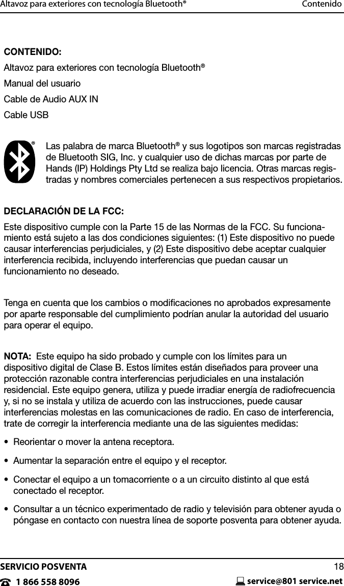SERVICIO POSVENTAservice@801 service.net181 866 558 8096Altavoz para exteriores con tecnolog&iacute;a Bluetooth&reg;  ContenidoCONTENIDO:Altavoz para exteriores con tecnolog&iacute;a Bluetooth&reg;Manual del usuarioCable de Audio AUX INCable USBLas palabra de marca Bluetooth&reg; y sus logotipos son marcas registradas de Bluetooth SIG, Inc. y cualquier uso de dichas marcas por parte de Hands (IP) Holdings Pty Ltd se realiza bajo licencia. Otras marcas regis-tradas y nombres comerciales pertenecen a sus respectivos propietarios.DECLARACI&Oacute;N DE LA FCC:Este dispositivo cumple con la Parte 15 de las Normas de la FCC. Su funciona-miento est&aacute; sujeto a las dos condiciones siguientes: (1) Este dispositivo no puede causar interferencias perjudiciales, y (2) Este dispositivo debe aceptar cualquier interferencia recibida, incluyendo interferencias que puedan causar un  funcionamiento no deseado.Tenga en cuenta que los cambios o modiﬁcaciones no aprobados expresamente por aparte responsable del cumplimiento podr&iacute;an anular la autoridad del usuario para operar el equipo.NOTA:  Este equipo ha sido probado y cumple con los l&iacute;mites para un  dispositivo digital de Clase B. Estos l&iacute;mites est&aacute;n dise&ntilde;ados para proveer una  protecci&oacute;n razonable contra interferencias perjudiciales en una instalaci&oacute;n  residencial. Este equipo genera, utiliza y puede irradiar energ&iacute;a de radiofrecuencia  y, si no se instala y utiliza de acuerdo con las instrucciones, puede causar  interferencias molestas en las comunicaciones de radio. En caso de interferencia, trate de corregir la interferencia mediante una de las siguientes medidas:&bull;   Reorientar o mover la antena receptora.&bull;   Aumentar la separaci&oacute;n entre el equipo y el receptor.&bull;   Conectar el equipo a un tomacorriente o a un circuito distinto al que est&aacute;  conectado el receptor.&bull;   Consultar a un t&eacute;cnico experimentado de radio y televisi&oacute;n para obtener ayuda o p&oacute;ngase en contacto con nuestra l&iacute;nea de soporte posventa para obtener ayuda.