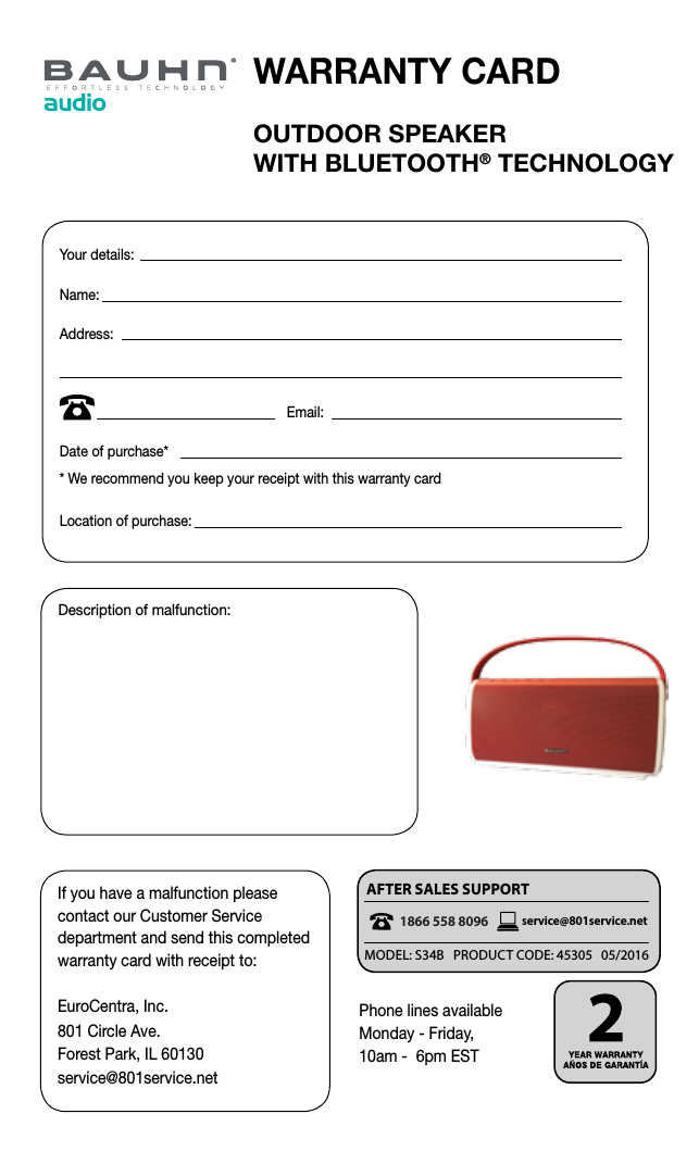 1 866 558 8096service@eurocentra.netAFTER SALES SUPPORT &bull; SERVICIO POSVENTAAFTER SALES SUPPORTservice@801service.netOUTDOOR SPEAKER  WITH BLUETOOTH&reg; TECHNOLOGYWARRANTY CARDIf you have a malfunction please contact our Customer Service department and send this completed warranty card with receipt to:EuroCentra, Inc.801 Circle Ave. Forest Park, IL 60130service@801service.netDescription of malfunction:Your details: Name:Address:                                                            Email:Date of purchase** We recommend you keep your receipt with this warranty cardLocation of purchase: Phone lines available  Monday - Friday,  10am -  6pm EST1866 558 8096MODEL: S34B   PRODUCT CODE: 45305   05/2016