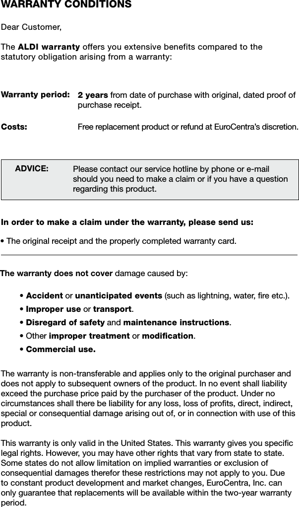 WARRANTY CONDITIONSDear Customer,The ALDI warranty offers you extensive benefits compared to the statutory obligation arising from a warranty:Warranty period:Costs:ADVICE:In order to make a claim under the warranty, please send us:&bull; The original receipt and the properly completed warranty card.&bull; Accident or unanticipated events (such as lightning, water, ﬁre etc.).&bull; Improper use or transport.&bull; Disregard of safety and maintenance instructions.&bull; Other improper treatment or modiﬁcation.&bull; Commercial use.The warranty is non-transferable and applies only to the original purchaser and does not apply to subsequent owners of the product. In no event shall liability exceed the purchase price paid by the purchaser of the product. Under no circumstances shall there be liability for any loss, loss of proﬁts, direct, indirect, special or consequential damage arising out of, or in connection with use of this product.This warranty is only valid in the United States. This warranty gives you speciﬁc legal rights. However, you may have other rights that vary from state to state. Some states do not allow limitation on implied warranties or exclusion of consequential damages therefor these restrictions may not apply to you. Due to constant product development and market changes, EuroCentra, Inc. can only guarantee that replacements will be available within the two-year warranty period.The warranty does not cover damage caused by:Please contact our service hotline by phone or e-mailshould you need to make a claim or if you have a question regarding this product.2 years from date of purchase with original, dated proof of purchase receipt.Free replacement product or refund at EuroCentra&rsquo;s discretion.