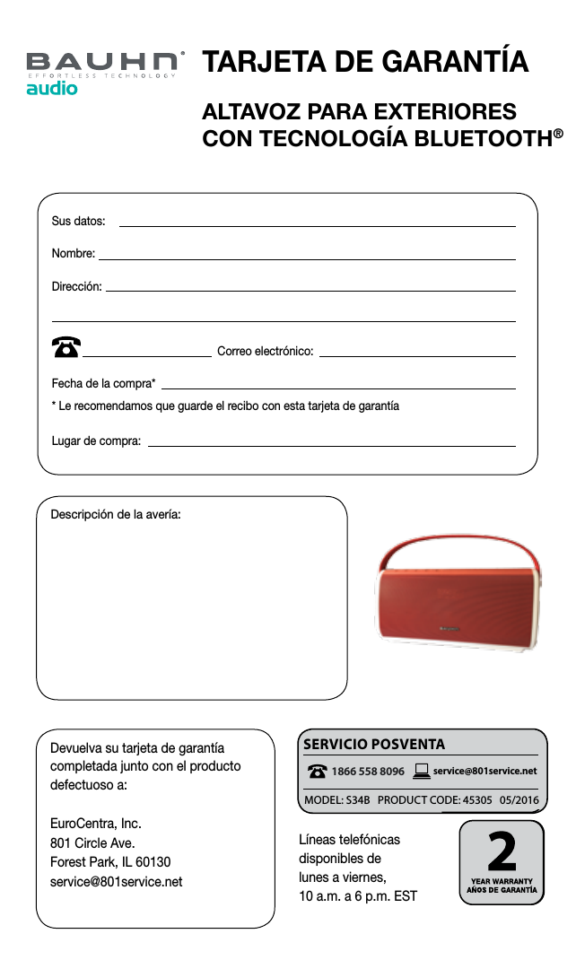 ALTAVOZ PARA EXTERIORES  CON TECNOLOG&Iacute;A BLUETOOTH&reg;Devuelva su tarjeta de garant&iacute;a completada junto con el producto defectuoso a:EuroCentra, Inc.801 Circle Ave. Forest Park, IL 60130service@801service.netDescripci&oacute;n de la aver&iacute;a:Sus datos: Nombre:Direcci&oacute;n:                                                     Correo electr&oacute;nico:Fecha de la compra** Le recomendamos que guarde el recibo con esta tarjeta de garant&iacute;aLugar de compra:1 866 558 8096service@eurocentra.netAFTER SALES SUPPORT &bull; SERVICIO POSVENTAL&iacute;neas telef&oacute;nicas  disponibles de  lunes a viernes, 10 a.m. a 6 p.m. ESTSERviciO POSvENTA1866 558 8096 service@801service.net1 866 558 8096service@eurocentra.netAFTER SALES SUPPORT &bull; SERVICIO POSVENTATARJETA DE GARANT&Iacute;AMODEL: S34B   PRODUCT CODE: 45305   05/2016
