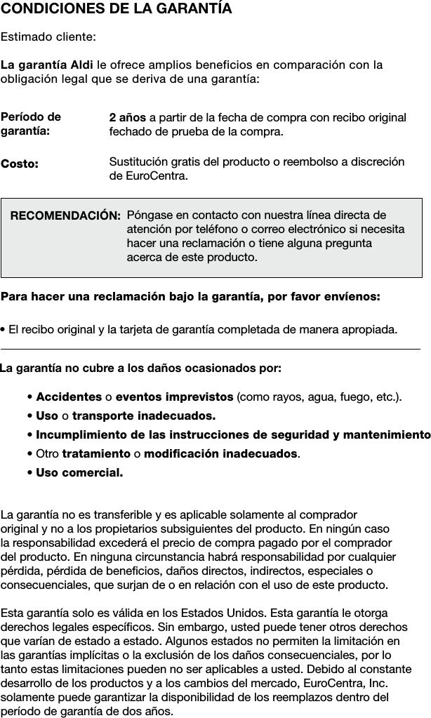 CONDICIONES DE LA GARANT&Iacute;AEstimado cliente:La garant&iacute;a Aldi le ofrece amplios beneficios en comparaci&oacute;n con la obligaci&oacute;n legal que se deriva de una garant&iacute;a:Per&iacute;odo de garant&iacute;a: RECOMENDACI&Oacute;N: Para hacer una reclamaci&oacute;n bajo la garant&iacute;a, por favor env&iacute;enos:&bull; El recibo original y la tarjeta de garant&iacute;a completada de manera apropiada.&bull; Accidentes o eventos imprevistos (como rayos, agua, fuego, etc.).&bull; Uso o transporte inadecuados.&bull; Incumplimiento de las instrucciones de seguridad y mantenimiento&bull; Otro tratamiento o modiﬁcaci&oacute;n inadecuados.&bull; Uso comercial.La garant&iacute;a no cubre a los da&ntilde;os ocasionados por:P&oacute;ngase en contacto con nuestra l&iacute;nea directa de atenci&oacute;n por tel&eacute;fono o correo electr&oacute;nico si necesita hacer una reclamaci&oacute;n o tiene alguna pregunta acerca de este producto.2 a&ntilde;os a partir de la fecha de compra con recibo original fechado de prueba de la compra.Sustituci&oacute;n gratis del producto o reembolso a discreci&oacute;n de EuroCentra.Costo:La garant&iacute;a no es transferible y es aplicable solamente al comprador  original y no a los propietarios subsiguientes del producto. En ning&uacute;n caso  la responsabilidad exceder&aacute; el precio de compra pagado por el comprador  del producto. En ninguna circunstancia habr&aacute; responsabilidad por cualquier p&eacute;rdida, p&eacute;rdida de beneﬁcios, da&ntilde;os directos, indirectos, especiales o  consecuenciales, que surjan de o en relaci&oacute;n con el uso de este producto.Esta garant&iacute;a solo es v&aacute;lida en los Estados Unidos. Esta garant&iacute;a le otorga  derechos legales espec&iacute;ﬁcos. Sin embargo, usted puede tener otros derechos que var&iacute;an de estado a estado. Algunos estados no permiten la limitaci&oacute;n en  las garant&iacute;as impl&iacute;citas o la exclusi&oacute;n de los da&ntilde;os consecuenciales, por lo tanto estas limitaciones pueden no ser aplicables a usted. Debido al constante desarrollo de los productos y a los cambios del mercado, EuroCentra, Inc.  solamente puede garantizar la disponibilidad de los reemplazos dentro del per&iacute;odo de garant&iacute;a de dos a&ntilde;os.