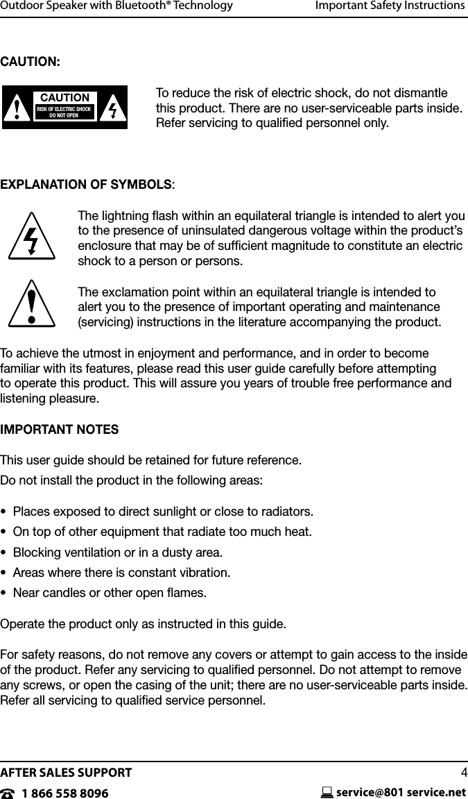 AFTER SALES SUPPORTservice@801 service.net41 866 558 8096CAUTION:To reduce the risk of electric shock, do not dismantle this product. There are no user-serviceable parts inside. Refer servicing to qualiﬁed personnel only.EXPLANATION OF SYMBOLS:The lightning ﬂash within an equilateral triangle is intended to alert you to the presence of uninsulated dangerous voltage within the product&rsquo;s enclosure that may be of sufﬁcient magnitude to constitute an electric shock to a person or persons.The exclamation point within an equilateral triangle is intended to  alert you to the presence of important operating and maintenance (servicing) instructions in the literature accompanying the product.To achieve the utmost in enjoyment and performance, and in order to become  familiar with its features, please read this user guide carefully before attempting  to operate this product. This will assure you years of trouble free performance and listening pleasure.IMPORTANT NOTESThis user guide should be retained for future reference.Do not install the product in the following areas:&bull;  Places exposed to direct sunlight or close to radiators.&bull;  On top of other equipment that radiate too much heat. &bull;  Blocking ventilation or in a dusty area.&bull;  Areas where there is constant vibration.&bull;  Near candles or other open ames.Operate the product only as instructed in this guide.For safety reasons, do not remove any covers or attempt to gain access to the inside of the product. Refer any servicing to qualiﬁed personnel. Do not attempt to remove any screws, or open the casing of the unit; there are no user-serviceable parts inside. Refer all servicing to qualiﬁed service personnel.  Outdoor Speaker with Bluetooth&reg; Technology  Important Safety InstructionsCAUTIONRISK OF ELECTRIC SHOCKDO NOT OPEN