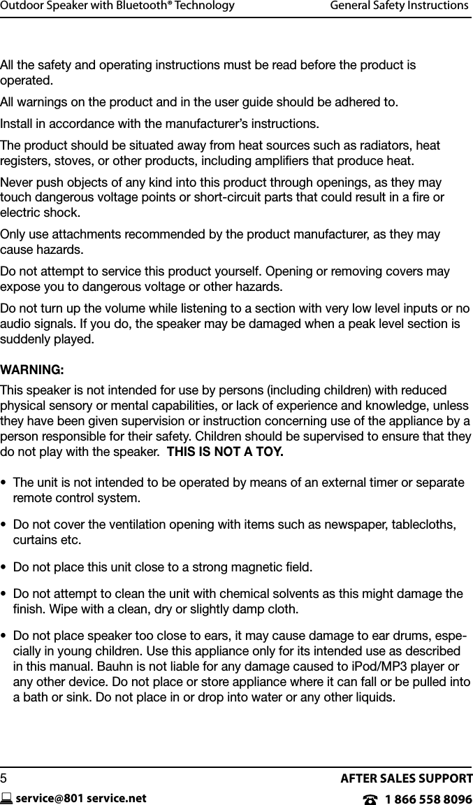 AFTER SALES SUPPORT1 866 558 8096service@801 service.net5Outdoor Speaker with Bluetooth&reg; Technology  General Safety InstructionsAll the safety and operating instructions must be read before the product is  operated.All warnings on the product and in the user guide should be adhered to.Install in accordance with the manufacturer&rsquo;s instructions.The product should be situated away from heat sources such as radiators, heat registers, stoves, or other products, including ampliﬁers that produce heat. Never push objects of any kind into this product through openings, as they may touch dangerous voltage points or short-circuit parts that could result in a ﬁre or electric shock.Only use attachments recommended by the product manufacturer, as they may cause hazards.Do not attempt to service this product yourself. Opening or removing covers may expose you to dangerous voltage or other hazards.Do not turn up the volume while listening to a section with very low level inputs or no audio signals. If you do, the speaker may be damaged when a peak level section is suddenly played.WARNING:This speaker is not intended for use by persons (including children) with reduced physical sensory or mental capabilities, or lack of experience and knowledge, unless they have been given supervision or instruction concerning use of the appliance by a person responsible for their safety. Children should be supervised to ensure that they do not play with the speaker.  THIS IS NOT A TOY.&bull;   The unit is not intended to be operated by means of an external timer or separate remote control system.&bull;   Do not cover the ventilation opening with items such as newspaper, tablecloths, curtains etc.&bull;   Do not place this unit close to a strong magnetic eld.&bull;   Do not attempt to clean the unit with chemical solvents as this might damage the ﬁnish. Wipe with a clean, dry or slightly damp cloth.&bull;   Do not place speaker too close to ears, it may cause damage to ear drums, espe-cially in young children. Use this appliance only for its intended use as described in this manual. Bauhn is not liable for any damage caused to iPod/MP3 player or any other device. Do not place or store appliance where it can fall or be pulled into a bath or sink. Do not place in or drop into water or any other liquids.
