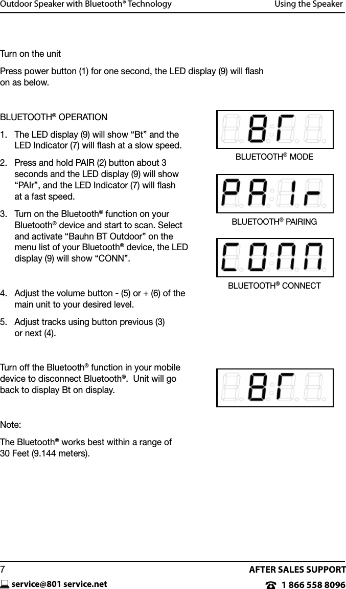 AFTER SALES SUPPORT1 866 558 8096service@801 service.net7Outdoor Speaker with Bluetooth&reg; Technology   Using the SpeakerTurn on the unitPress power button (1) for one second, the LED display (9) will ﬂash  on as below. BLUETOOTH&reg; OPERATION1.    The LED display (9) will show &ldquo;Bt&rdquo; and the LED Indicator (7) will ﬂash at a slow speed.2.    Press and hold PAIR (2) button about 3  seconds and the LED display (9) will show &ldquo;PAIr&rdquo;, and the LED Indicator (7) will ash  at a fast speed.3.    Turn on the Bluetooth&reg; function on your  Bluetooth&reg; device and start to scan. Select and activate &ldquo;Bauhn BT Outdoor&rdquo; on the menu list of your Bluetooth&reg; device, the LED display (9) will show &ldquo;CONN&rdquo;.4.    Adjust the volume button - (5) or + (6) of the main unit to your desired level.5.    Adjust tracks using button previous (3)  or next (4).Turn off the Bluetooth&reg; function in your mobile device to disconnect Bluetooth&reg;.  Unit will go back to display Bt on display. Note:The Bluetooth&reg; works best within a range of  30 Feet (9.144 meters).BLUETOOTH&reg; CONNECTBLUETOOTH&reg; PAIRINGBLUETOOTH&reg; MODE