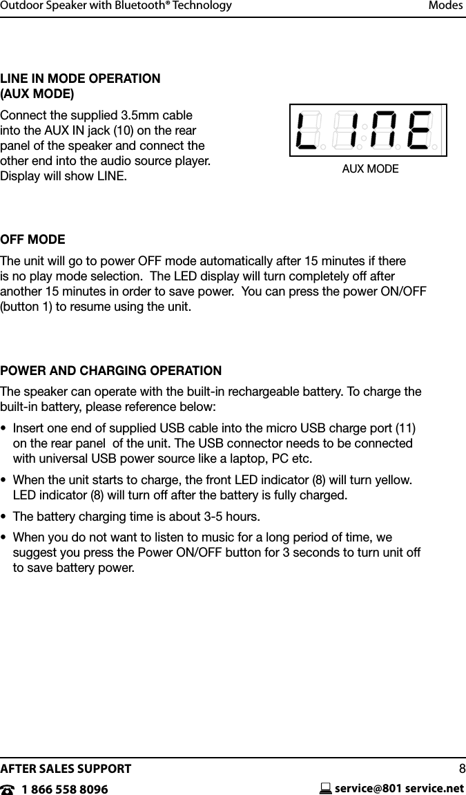 AFTER SALES SUPPORTservice@801 service.net81 866 558 8096Outdoor Speaker with Bluetooth&reg; Technology   ModesLINE IN MODE OPERATION  (AUX MODE)Connect the supplied 3.5mm cable into the AUX IN jack (10) on the rear panel of the speaker and connect the other end into the audio source player. Display will show LINE.OFF MODEThe unit will go to power OFF mode automatically after 15 minutes if there is no play mode selection.  The LED display will turn completely off after another 15 minutes in order to save power.  You can press the power ON/OFF (button 1) to resume using the unit.POWER AND CHARGING OPERATIONThe speaker can operate with the built-in rechargeable battery. To charge the  built-in battery, please reference below:&bull;   Insert one end of supplied USB cable into the micro USB charge port (11) on the rear panel  of the unit. The USB connector needs to be connected with universal USB power source like a laptop, PC etc.&bull;   When the unit starts to charge, the front LED indicator (8) will turn yellow.  LED indicator (8) will turn off after the battery is fully charged.&bull;  The battery charging time is about 3-5 hours.&bull;   When you do not want to listen to music for a long period of time, we suggest you press the Power ON/OFF button for 3 seconds to turn unit off to save battery power.AUX MODE