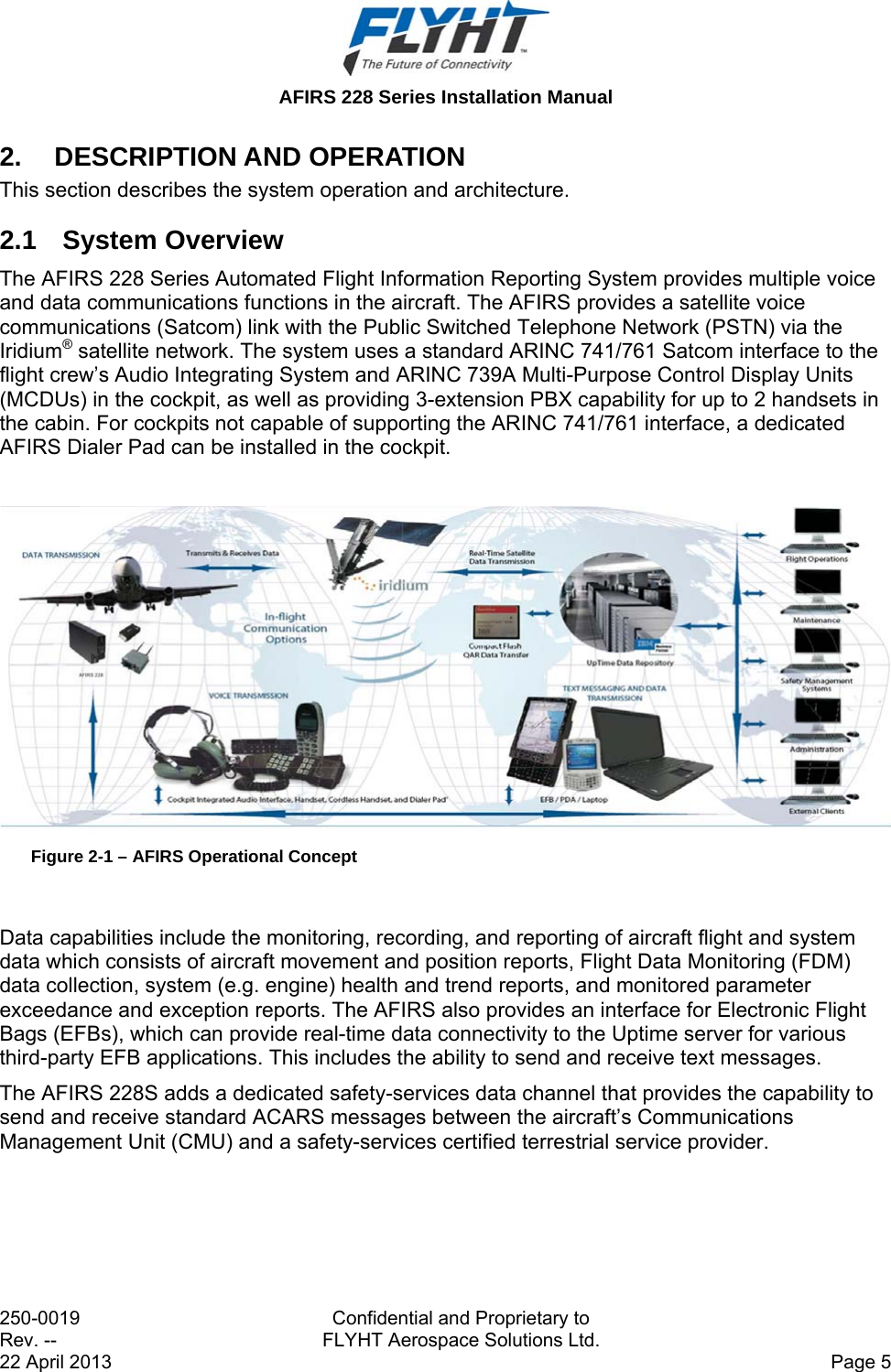  AFIRS 228 Series Installation Manual 250-0019  Confidential and Proprietary to Rev. --  FLYHT Aerospace Solutions Ltd. 22 April 2013    Page 5 2. DESCRIPTION AND OPERATION This section describes the system operation and architecture. 2.1 System Overview The AFIRS 228 Series Automated Flight Information Reporting System provides multiple voice and data communications functions in the aircraft. The AFIRS provides a satellite voice communications (Satcom) link with the Public Switched Telephone Network (PSTN) via the Iridium® satellite network. The system uses a standard ARINC 741/761 Satcom interface to the flight crew’s Audio Integrating System and ARINC 739A Multi-Purpose Control Display Units (MCDUs) in the cockpit, as well as providing 3-extension PBX capability for up to 2 handsets in the cabin. For cockpits not capable of supporting the ARINC 741/761 interface, a dedicated AFIRS Dialer Pad can be installed in the cockpit.   Figure 2-1 – AFIRS Operational Concept  Data capabilities include the monitoring, recording, and reporting of aircraft flight and system data which consists of aircraft movement and position reports, Flight Data Monitoring (FDM) data collection, system (e.g. engine) health and trend reports, and monitored parameter exceedance and exception reports. The AFIRS also provides an interface for Electronic Flight Bags (EFBs), which can provide real-time data connectivity to the Uptime server for various third-party EFB applications. This includes the ability to send and receive text messages. The AFIRS 228S adds a dedicated safety-services data channel that provides the capability to send and receive standard ACARS messages between the aircraft’s Communications Management Unit (CMU) and a safety-services certified terrestrial service provider. 