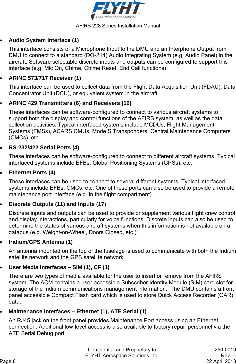  AFIRS 228 Series Installation Manual   Confidential and Proprietary to  250-0019   FLYHT Aerospace Solutions Ltd.  Rev. -- Page 8    22 April 2013  Audio System Interface (1) This interface consists of a Microphone Input to the DMU and an Interphone Output from DMU to connect to a standard (DO-214) Audio Integrating System (e.g. Audio Panel) in the aircraft. Software selectable discrete inputs and outputs can be configured to support this interface (e.g. Mic On, Chime, Chime Reset, End Call functions).  ARINC 573/717 Receiver (1) This interface can be used to collect data from the Flight Data Acquisition Unit (FDAU), Data Concentrator Unit (DCU), or equivalent system in the aircraft.  ARINC 429 Transmitters (6) and Receivers (16) These interfaces can be software-configured to connect to various aircraft systems to support both the display and control functions of the AFIRS system, as well as the data collection activities. Typical interfaced systems include MCDUs, Flight Management Systems (FMSs), ACARS CMUs, Mode S Transponders, Central Maintenance Computers (CMCs), etc.  RS-232/422 Serial Ports (4) These interfaces can be software-configured to connect to different aircraft systems. Typical interfaced systems include EFBs, Global Positioning Systems (GPSs), etc.  Ethernet Ports (4) These interfaces can be used to connect to several different systems. Typical interfaced systems include EFBs, CMCs, etc. One of these ports can also be used to provide a remote maintenance port interface (e.g. in the flight compartment).  Discrete Outputs (11) and Inputs (17) Discrete inputs and outputs can be used to provide or supplement various flight crew control and display interactions, particularly for voice functions. Discrete inputs can also be used to determine the states of various aircraft systems when this information is not available on a databus (e.g. Weight-on-Wheel, Doors Closed, etc.).  Iridium/GPS Antenna (1) An antenna mounted on the top of the fuselage is used to communicate with both the Iridium satellite network and the GPS satellite network.  User Media Interfaces – SIM (1), CF (1) There are two types of media available for the user to insert or remove from the AFIRS system. The ACM contains a user accessible Subscriber Identity Module (SIM) card slot for storage of the Iridium communications management information.  The DMU contains a front panel accessible Compact Flash card which is used to store Quick Access Recorder (QAR) data.  Maintenance Interfaces – Ethernet (1), ATE Serial (1) An RJ45 jack on the front panel provides Maintenance Port access using an Ethernet connection. Additional low-level access is also available to factory repair personnel via the ATE Serial Debug port. 