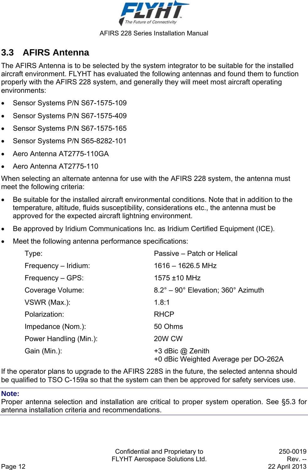  AFIRS 228 Series Installation Manual   Confidential and Proprietary to  250-0019   FLYHT Aerospace Solutions Ltd.  Rev. -- Page 12    22 April 2013 3.3 AFIRS Antenna The AFIRS Antenna is to be selected by the system integrator to be suitable for the installed aircraft environment. FLYHT has evaluated the following antennas and found them to function properly with the AFIRS 228 system, and generally they will meet most aircraft operating environments:   Sensor Systems P/N S67-1575-109   Sensor Systems P/N S67-1575-409   Sensor Systems P/N S67-1575-165   Sensor Systems P/N S65-8282-101    Aero Antenna AT2775-110GA   Aero Antenna AT2775-110 When selecting an alternate antenna for use with the AFIRS 228 system, the antenna must meet the following criteria:   Be suitable for the installed aircraft environmental conditions. Note that in addition to the temperature, altitude, fluids susceptibility, considerations etc., the antenna must be approved for the expected aircraft lightning environment.   Be approved by Iridium Communications Inc. as Iridium Certified Equipment (ICE).   Meet the following antenna performance specifications: Type:  Passive – Patch or Helical Frequency – Iridium:  1616 – 1626.5 MHz Frequency – GPS:  1575 ±10 MHz Coverage Volume:  8.2° – 90° Elevation; 360° Azimuth VSWR (Max.):  1.8:1 Polarization: RHCP Impedance (Nom.):  50 Ohms Power Handling (Min.):  20W CW Gain (Min.):  +3 dBic @ Zenith +0 dBic Weighted Average per DO-262A If the operator plans to upgrade to the AFIRS 228S in the future, the selected antenna should be qualified to TSO C-159a so that the system can then be approved for safety services use. Note: Proper antenna selection and installation are critical to proper system operation. See §5.3 for antenna installation criteria and recommendations. 