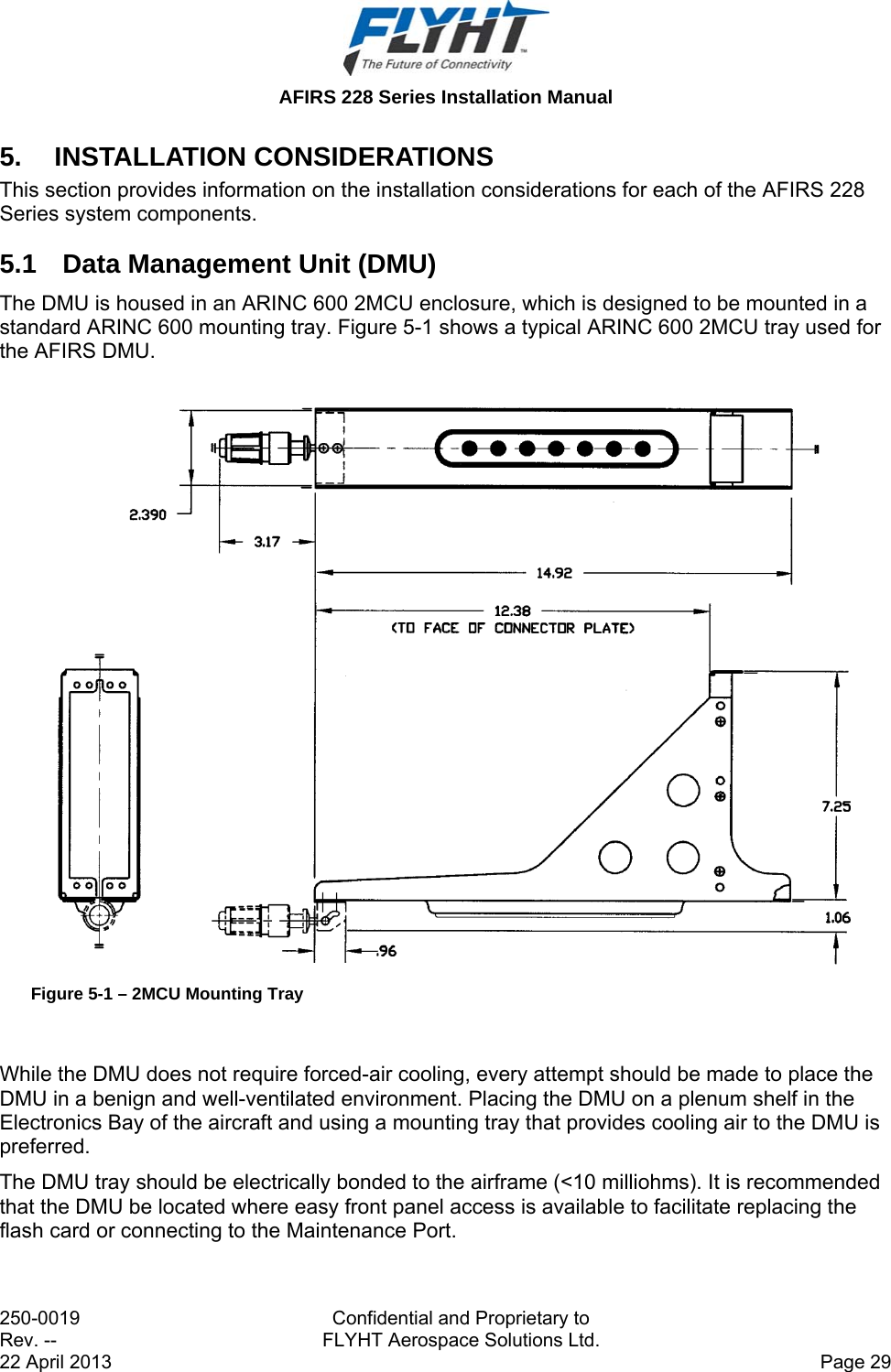  AFIRS 228 Series Installation Manual 250-0019  Confidential and Proprietary to Rev. --  FLYHT Aerospace Solutions Ltd. 22 April 2013    Page 29 5. INSTALLATION CONSIDERATIONS This section provides information on the installation considerations for each of the AFIRS 228 Series system components. 5.1  Data Management Unit (DMU) The DMU is housed in an ARINC 600 2MCU enclosure, which is designed to be mounted in a standard ARINC 600 mounting tray. Figure 5-1 shows a typical ARINC 600 2MCU tray used for the AFIRS DMU.  Figure 5-1 – 2MCU Mounting Tray  While the DMU does not require forced-air cooling, every attempt should be made to place the DMU in a benign and well-ventilated environment. Placing the DMU on a plenum shelf in the Electronics Bay of the aircraft and using a mounting tray that provides cooling air to the DMU is preferred. The DMU tray should be electrically bonded to the airframe (&lt;10 milliohms). It is recommended that the DMU be located where easy front panel access is available to facilitate replacing the flash card or connecting to the Maintenance Port.  