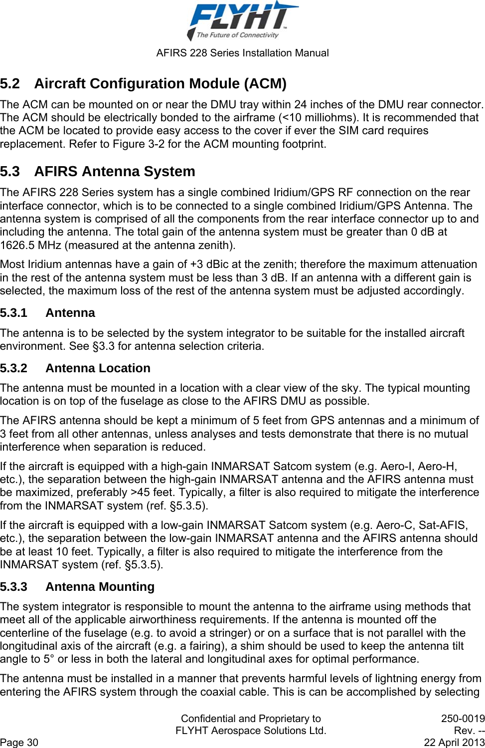  AFIRS 228 Series Installation Manual   Confidential and Proprietary to  250-0019   FLYHT Aerospace Solutions Ltd.  Rev. -- Page 30    22 April 2013 5.2  Aircraft Configuration Module (ACM) The ACM can be mounted on or near the DMU tray within 24 inches of the DMU rear connector. The ACM should be electrically bonded to the airframe (&lt;10 milliohms). It is recommended that the ACM be located to provide easy access to the cover if ever the SIM card requires replacement. Refer to Figure 3-2 for the ACM mounting footprint. 5.3  AFIRS Antenna System The AFIRS 228 Series system has a single combined Iridium/GPS RF connection on the rear interface connector, which is to be connected to a single combined Iridium/GPS Antenna. The antenna system is comprised of all the components from the rear interface connector up to and including the antenna. The total gain of the antenna system must be greater than 0 dB at 1626.5 MHz (measured at the antenna zenith). Most Iridium antennas have a gain of +3 dBic at the zenith; therefore the maximum attenuation in the rest of the antenna system must be less than 3 dB. If an antenna with a different gain is selected, the maximum loss of the rest of the antenna system must be adjusted accordingly. 5.3.1 Antenna The antenna is to be selected by the system integrator to be suitable for the installed aircraft environment. See §3.3 for antenna selection criteria. 5.3.2 Antenna Location The antenna must be mounted in a location with a clear view of the sky. The typical mounting location is on top of the fuselage as close to the AFIRS DMU as possible. The AFIRS antenna should be kept a minimum of 5 feet from GPS antennas and a minimum of 3 feet from all other antennas, unless analyses and tests demonstrate that there is no mutual interference when separation is reduced. If the aircraft is equipped with a high-gain INMARSAT Satcom system (e.g. Aero-I, Aero-H, etc.), the separation between the high-gain INMARSAT antenna and the AFIRS antenna must be maximized, preferably &gt;45 feet. Typically, a filter is also required to mitigate the interference from the INMARSAT system (ref. §5.3.5). If the aircraft is equipped with a low-gain INMARSAT Satcom system (e.g. Aero-C, Sat-AFIS, etc.), the separation between the low-gain INMARSAT antenna and the AFIRS antenna should be at least 10 feet. Typically, a filter is also required to mitigate the interference from the INMARSAT system (ref. §5.3.5). 5.3.3 Antenna Mounting The system integrator is responsible to mount the antenna to the airframe using methods that meet all of the applicable airworthiness requirements. If the antenna is mounted off the centerline of the fuselage (e.g. to avoid a stringer) or on a surface that is not parallel with the longitudinal axis of the aircraft (e.g. a fairing), a shim should be used to keep the antenna tilt angle to 5° or less in both the lateral and longitudinal axes for optimal performance. The antenna must be installed in a manner that prevents harmful levels of lightning energy from entering the AFIRS system through the coaxial cable. This is can be accomplished by selecting 