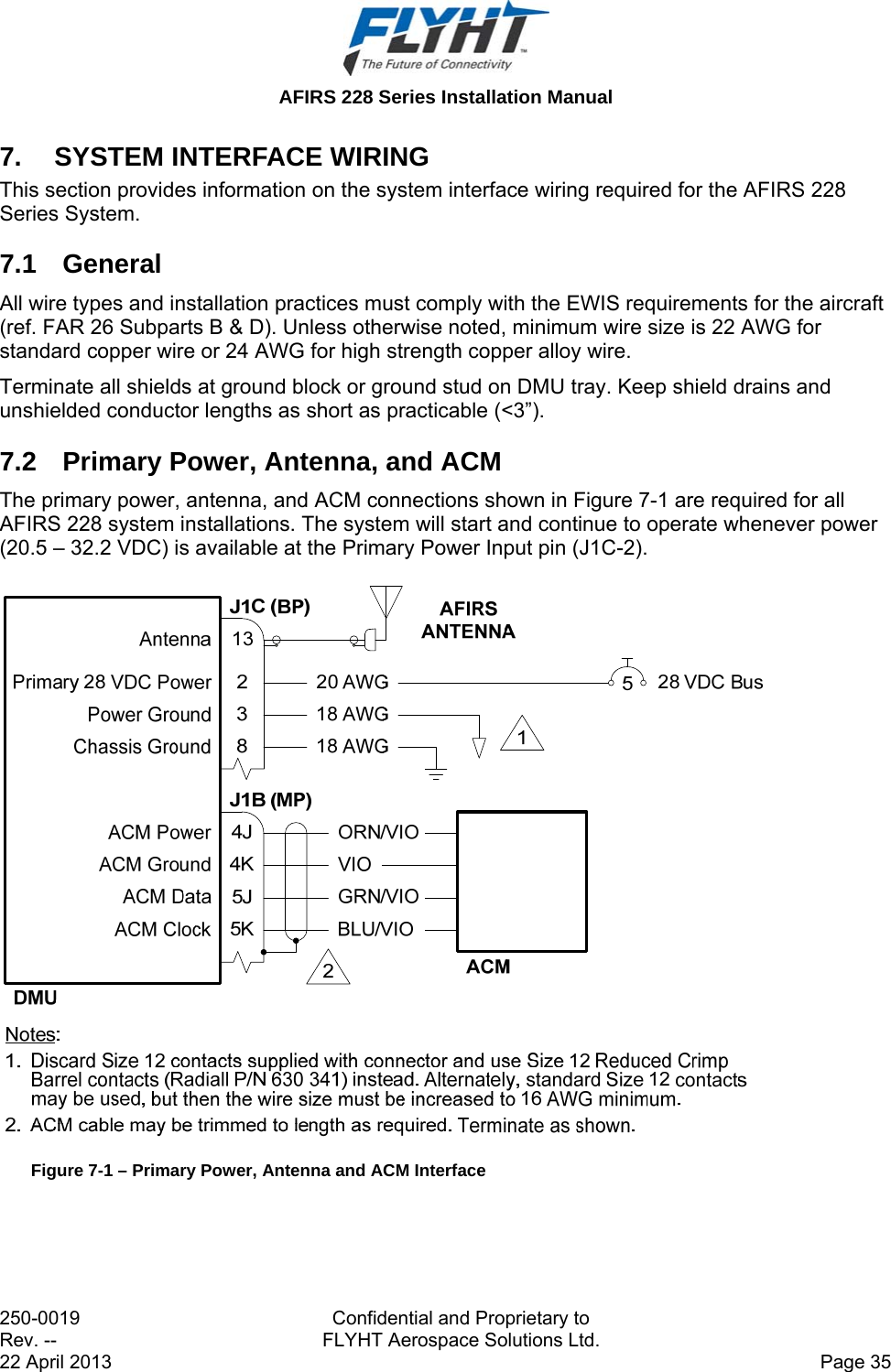  AFIRS 228 Series Installation Manual 250-0019  Confidential and Proprietary to Rev. --  FLYHT Aerospace Solutions Ltd. 22 April 2013    Page 35 7.  SYSTEM INTERFACE WIRING This section provides information on the system interface wiring required for the AFIRS 228 Series System. 7.1 General All wire types and installation practices must comply with the EWIS requirements for the aircraft (ref. FAR 26 Subparts B &amp; D). Unless otherwise noted, minimum wire size is 22 AWG for standard copper wire or 24 AWG for high strength copper alloy wire. Terminate all shields at ground block or ground stud on DMU tray. Keep shield drains and unshielded conductor lengths as short as practicable (&lt;3”). 7.2  Primary Power, Antenna, and ACM The primary power, antenna, and ACM connections shown in Figure 7-1 are required for all AFIRS 228 system installations. The system will start and continue to operate whenever power (20.5 – 32.2 VDC) is available at the Primary Power Input pin (J1C-2).   Figure 7-1 – Primary Power, Antenna and ACM Interface  